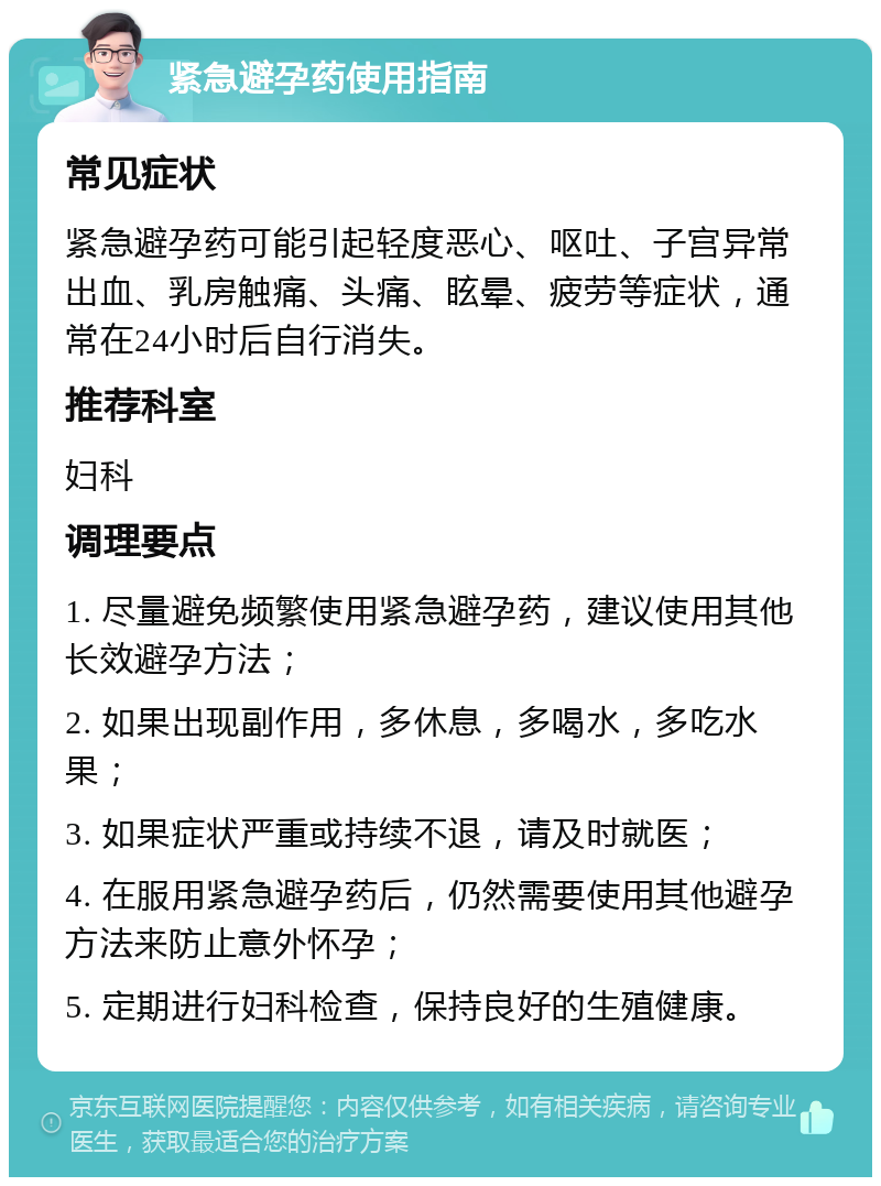 紧急避孕药使用指南 常见症状 紧急避孕药可能引起轻度恶心、呕吐、子宫异常出血、乳房触痛、头痛、眩晕、疲劳等症状，通常在24小时后自行消失。 推荐科室 妇科 调理要点 1. 尽量避免频繁使用紧急避孕药，建议使用其他长效避孕方法； 2. 如果出现副作用，多休息，多喝水，多吃水果； 3. 如果症状严重或持续不退，请及时就医； 4. 在服用紧急避孕药后，仍然需要使用其他避孕方法来防止意外怀孕； 5. 定期进行妇科检查，保持良好的生殖健康。