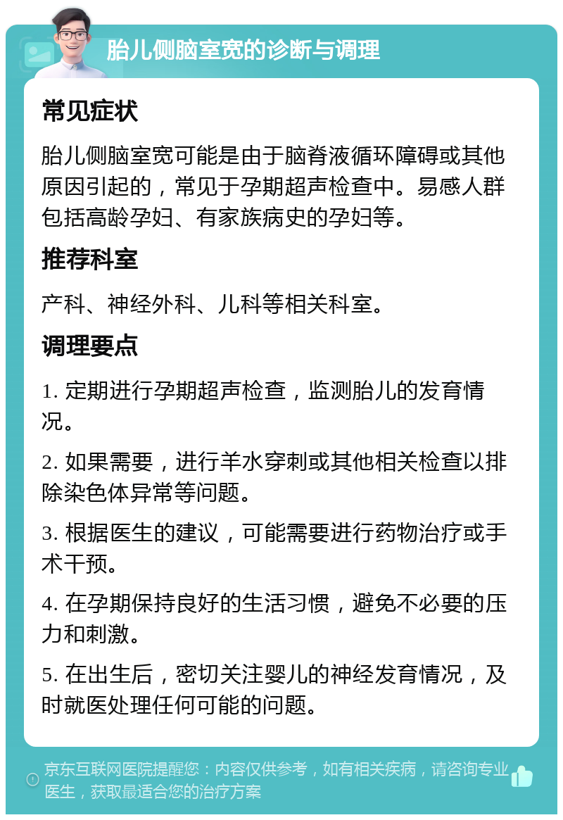 胎儿侧脑室宽的诊断与调理 常见症状 胎儿侧脑室宽可能是由于脑脊液循环障碍或其他原因引起的，常见于孕期超声检查中。易感人群包括高龄孕妇、有家族病史的孕妇等。 推荐科室 产科、神经外科、儿科等相关科室。 调理要点 1. 定期进行孕期超声检查，监测胎儿的发育情况。 2. 如果需要，进行羊水穿刺或其他相关检查以排除染色体异常等问题。 3. 根据医生的建议，可能需要进行药物治疗或手术干预。 4. 在孕期保持良好的生活习惯，避免不必要的压力和刺激。 5. 在出生后，密切关注婴儿的神经发育情况，及时就医处理任何可能的问题。