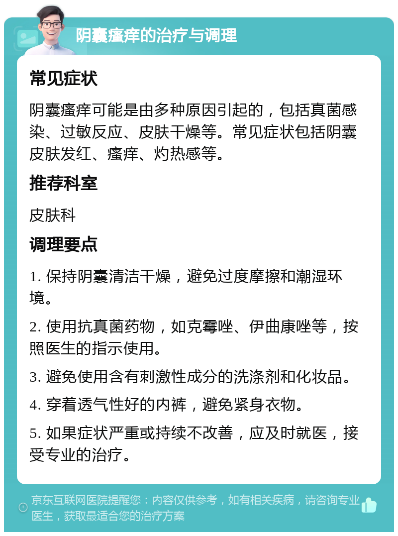 阴囊瘙痒的治疗与调理 常见症状 阴囊瘙痒可能是由多种原因引起的，包括真菌感染、过敏反应、皮肤干燥等。常见症状包括阴囊皮肤发红、瘙痒、灼热感等。 推荐科室 皮肤科 调理要点 1. 保持阴囊清洁干燥，避免过度摩擦和潮湿环境。 2. 使用抗真菌药物，如克霉唑、伊曲康唑等，按照医生的指示使用。 3. 避免使用含有刺激性成分的洗涤剂和化妆品。 4. 穿着透气性好的内裤，避免紧身衣物。 5. 如果症状严重或持续不改善，应及时就医，接受专业的治疗。