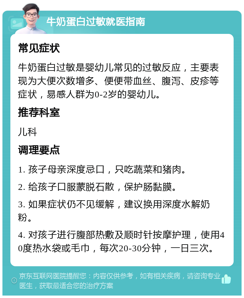 牛奶蛋白过敏就医指南 常见症状 牛奶蛋白过敏是婴幼儿常见的过敏反应，主要表现为大便次数增多、便便带血丝、腹泻、皮疹等症状，易感人群为0-2岁的婴幼儿。 推荐科室 儿科 调理要点 1. 孩子母亲深度忌口，只吃蔬菜和猪肉。 2. 给孩子口服蒙脱石散，保护肠黏膜。 3. 如果症状仍不见缓解，建议换用深度水解奶粉。 4. 对孩子进行腹部热敷及顺时针按摩护理，使用40度热水袋或毛巾，每次20-30分钟，一日三次。