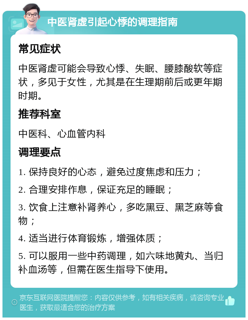 中医肾虚引起心悸的调理指南 常见症状 中医肾虚可能会导致心悸、失眠、腰膝酸软等症状，多见于女性，尤其是在生理期前后或更年期时期。 推荐科室 中医科、心血管内科 调理要点 1. 保持良好的心态，避免过度焦虑和压力； 2. 合理安排作息，保证充足的睡眠； 3. 饮食上注意补肾养心，多吃黑豆、黑芝麻等食物； 4. 适当进行体育锻炼，增强体质； 5. 可以服用一些中药调理，如六味地黄丸、当归补血汤等，但需在医生指导下使用。