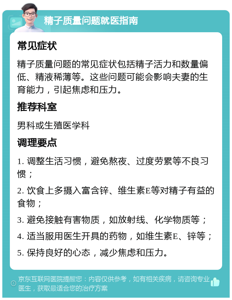 精子质量问题就医指南 常见症状 精子质量问题的常见症状包括精子活力和数量偏低、精液稀薄等。这些问题可能会影响夫妻的生育能力，引起焦虑和压力。 推荐科室 男科或生殖医学科 调理要点 1. 调整生活习惯，避免熬夜、过度劳累等不良习惯； 2. 饮食上多摄入富含锌、维生素E等对精子有益的食物； 3. 避免接触有害物质，如放射线、化学物质等； 4. 适当服用医生开具的药物，如维生素E、锌等； 5. 保持良好的心态，减少焦虑和压力。