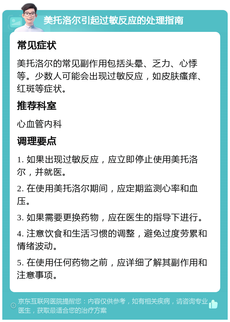 美托洛尔引起过敏反应的处理指南 常见症状 美托洛尔的常见副作用包括头晕、乏力、心悸等。少数人可能会出现过敏反应，如皮肤瘙痒、红斑等症状。 推荐科室 心血管内科 调理要点 1. 如果出现过敏反应，应立即停止使用美托洛尔，并就医。 2. 在使用美托洛尔期间，应定期监测心率和血压。 3. 如果需要更换药物，应在医生的指导下进行。 4. 注意饮食和生活习惯的调整，避免过度劳累和情绪波动。 5. 在使用任何药物之前，应详细了解其副作用和注意事项。