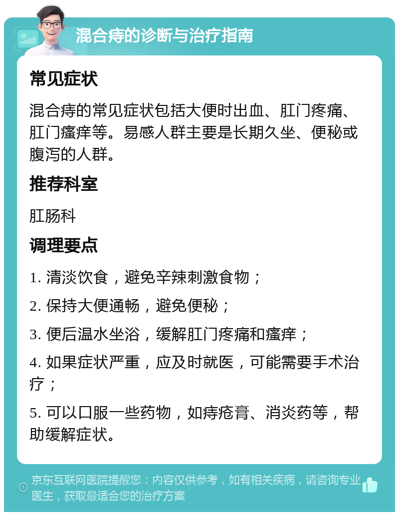 混合痔的诊断与治疗指南 常见症状 混合痔的常见症状包括大便时出血、肛门疼痛、肛门瘙痒等。易感人群主要是长期久坐、便秘或腹泻的人群。 推荐科室 肛肠科 调理要点 1. 清淡饮食，避免辛辣刺激食物； 2. 保持大便通畅，避免便秘； 3. 便后温水坐浴，缓解肛门疼痛和瘙痒； 4. 如果症状严重，应及时就医，可能需要手术治疗； 5. 可以口服一些药物，如痔疮膏、消炎药等，帮助缓解症状。