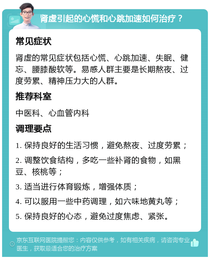 肾虚引起的心慌和心跳加速如何治疗？ 常见症状 肾虚的常见症状包括心慌、心跳加速、失眠、健忘、腰膝酸软等。易感人群主要是长期熬夜、过度劳累、精神压力大的人群。 推荐科室 中医科、心血管内科 调理要点 1. 保持良好的生活习惯，避免熬夜、过度劳累； 2. 调整饮食结构，多吃一些补肾的食物，如黑豆、核桃等； 3. 适当进行体育锻炼，增强体质； 4. 可以服用一些中药调理，如六味地黄丸等； 5. 保持良好的心态，避免过度焦虑、紧张。