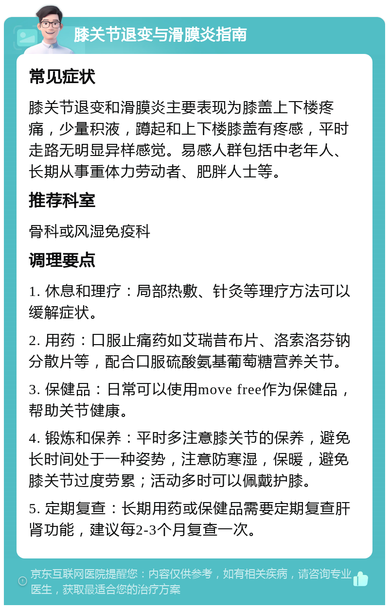 膝关节退变与滑膜炎指南 常见症状 膝关节退变和滑膜炎主要表现为膝盖上下楼疼痛，少量积液，蹲起和上下楼膝盖有疼感，平时走路无明显异样感觉。易感人群包括中老年人、长期从事重体力劳动者、肥胖人士等。 推荐科室 骨科或风湿免疫科 调理要点 1. 休息和理疗：局部热敷、针灸等理疗方法可以缓解症状。 2. 用药：口服止痛药如艾瑞昔布片、洛索洛芬钠分散片等，配合口服硫酸氨基葡萄糖营养关节。 3. 保健品：日常可以使用move free作为保健品，帮助关节健康。 4. 锻炼和保养：平时多注意膝关节的保养，避免长时间处于一种姿势，注意防寒湿，保暖，避免膝关节过度劳累；活动多时可以佩戴护膝。 5. 定期复查：长期用药或保健品需要定期复查肝肾功能，建议每2-3个月复查一次。