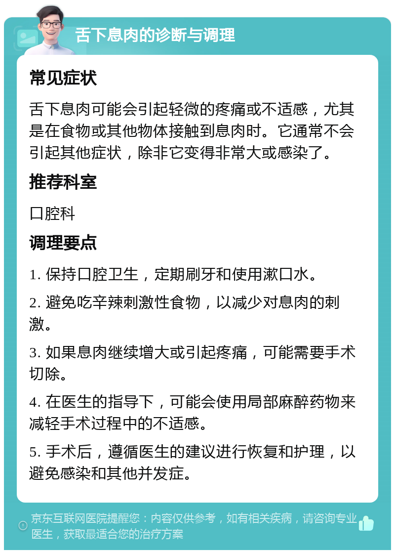 舌下息肉的诊断与调理 常见症状 舌下息肉可能会引起轻微的疼痛或不适感，尤其是在食物或其他物体接触到息肉时。它通常不会引起其他症状，除非它变得非常大或感染了。 推荐科室 口腔科 调理要点 1. 保持口腔卫生，定期刷牙和使用漱口水。 2. 避免吃辛辣刺激性食物，以减少对息肉的刺激。 3. 如果息肉继续增大或引起疼痛，可能需要手术切除。 4. 在医生的指导下，可能会使用局部麻醉药物来减轻手术过程中的不适感。 5. 手术后，遵循医生的建议进行恢复和护理，以避免感染和其他并发症。