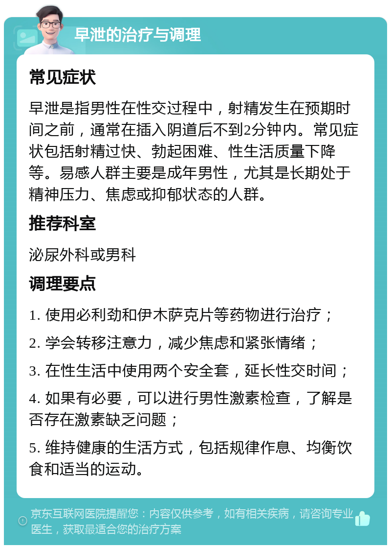 早泄的治疗与调理 常见症状 早泄是指男性在性交过程中，射精发生在预期时间之前，通常在插入阴道后不到2分钟内。常见症状包括射精过快、勃起困难、性生活质量下降等。易感人群主要是成年男性，尤其是长期处于精神压力、焦虑或抑郁状态的人群。 推荐科室 泌尿外科或男科 调理要点 1. 使用必利劲和伊木萨克片等药物进行治疗； 2. 学会转移注意力，减少焦虑和紧张情绪； 3. 在性生活中使用两个安全套，延长性交时间； 4. 如果有必要，可以进行男性激素检查，了解是否存在激素缺乏问题； 5. 维持健康的生活方式，包括规律作息、均衡饮食和适当的运动。