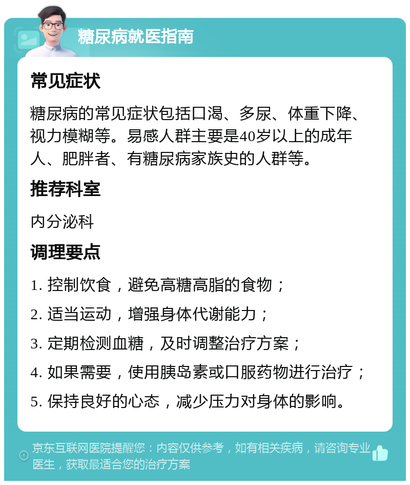 糖尿病就医指南 常见症状 糖尿病的常见症状包括口渴、多尿、体重下降、视力模糊等。易感人群主要是40岁以上的成年人、肥胖者、有糖尿病家族史的人群等。 推荐科室 内分泌科 调理要点 1. 控制饮食，避免高糖高脂的食物； 2. 适当运动，增强身体代谢能力； 3. 定期检测血糖，及时调整治疗方案； 4. 如果需要，使用胰岛素或口服药物进行治疗； 5. 保持良好的心态，减少压力对身体的影响。