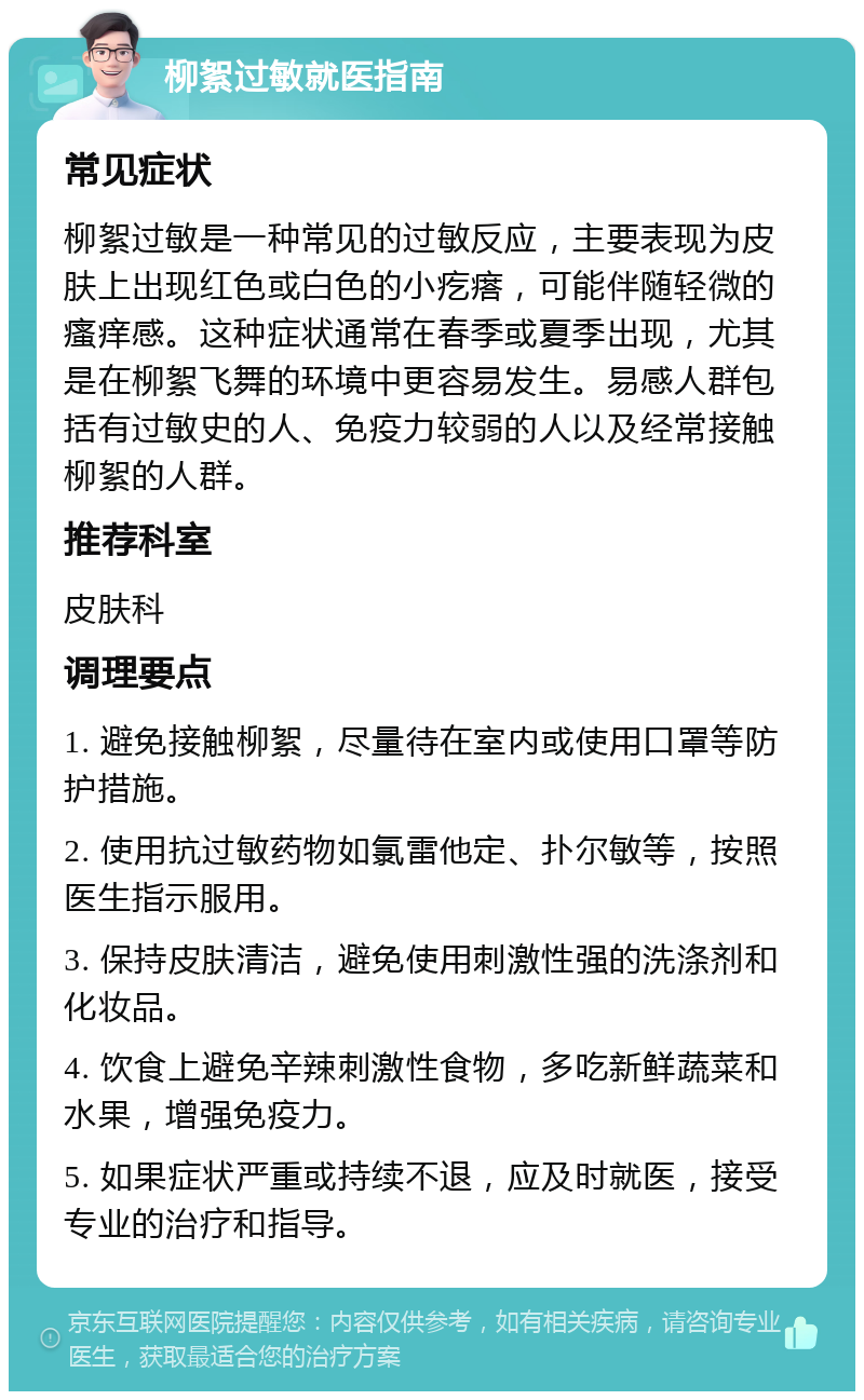 柳絮过敏就医指南 常见症状 柳絮过敏是一种常见的过敏反应，主要表现为皮肤上出现红色或白色的小疙瘩，可能伴随轻微的瘙痒感。这种症状通常在春季或夏季出现，尤其是在柳絮飞舞的环境中更容易发生。易感人群包括有过敏史的人、免疫力较弱的人以及经常接触柳絮的人群。 推荐科室 皮肤科 调理要点 1. 避免接触柳絮，尽量待在室内或使用口罩等防护措施。 2. 使用抗过敏药物如氯雷他定、扑尔敏等，按照医生指示服用。 3. 保持皮肤清洁，避免使用刺激性强的洗涤剂和化妆品。 4. 饮食上避免辛辣刺激性食物，多吃新鲜蔬菜和水果，增强免疫力。 5. 如果症状严重或持续不退，应及时就医，接受专业的治疗和指导。