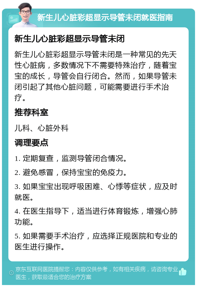 新生儿心脏彩超显示导管未闭就医指南 新生儿心脏彩超显示导管未闭 新生儿心脏彩超显示导管未闭是一种常见的先天性心脏病，多数情况下不需要特殊治疗，随着宝宝的成长，导管会自行闭合。然而，如果导管未闭引起了其他心脏问题，可能需要进行手术治疗。 推荐科室 儿科、心脏外科 调理要点 1. 定期复查，监测导管闭合情况。 2. 避免感冒，保持宝宝的免疫力。 3. 如果宝宝出现呼吸困难、心悸等症状，应及时就医。 4. 在医生指导下，适当进行体育锻炼，增强心肺功能。 5. 如果需要手术治疗，应选择正规医院和专业的医生进行操作。