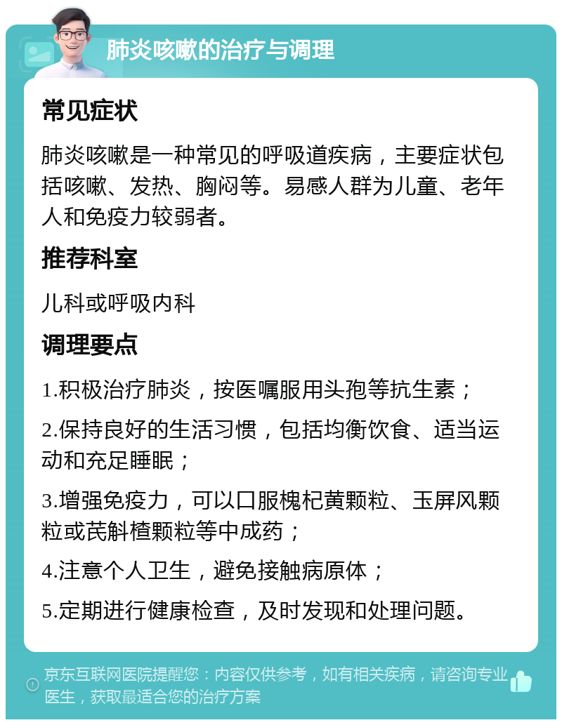 肺炎咳嗽的治疗与调理 常见症状 肺炎咳嗽是一种常见的呼吸道疾病，主要症状包括咳嗽、发热、胸闷等。易感人群为儿童、老年人和免疫力较弱者。 推荐科室 儿科或呼吸内科 调理要点 1.积极治疗肺炎，按医嘱服用头孢等抗生素； 2.保持良好的生活习惯，包括均衡饮食、适当运动和充足睡眠； 3.增强免疫力，可以口服槐杞黄颗粒、玉屏风颗粒或芪斛楂颗粒等中成药； 4.注意个人卫生，避免接触病原体； 5.定期进行健康检查，及时发现和处理问题。