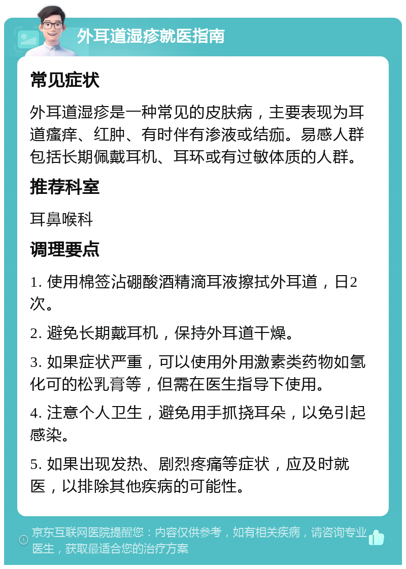 外耳道湿疹就医指南 常见症状 外耳道湿疹是一种常见的皮肤病，主要表现为耳道瘙痒、红肿、有时伴有渗液或结痂。易感人群包括长期佩戴耳机、耳环或有过敏体质的人群。 推荐科室 耳鼻喉科 调理要点 1. 使用棉签沾硼酸酒精滴耳液擦拭外耳道，日2次。 2. 避免长期戴耳机，保持外耳道干燥。 3. 如果症状严重，可以使用外用激素类药物如氢化可的松乳膏等，但需在医生指导下使用。 4. 注意个人卫生，避免用手抓挠耳朵，以免引起感染。 5. 如果出现发热、剧烈疼痛等症状，应及时就医，以排除其他疾病的可能性。