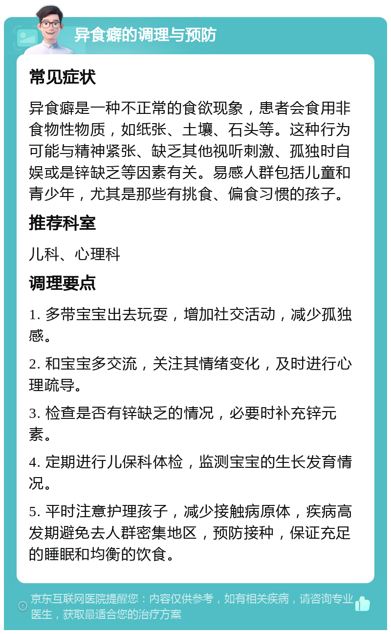 异食癖的调理与预防 常见症状 异食癖是一种不正常的食欲现象，患者会食用非食物性物质，如纸张、土壤、石头等。这种行为可能与精神紧张、缺乏其他视听刺激、孤独时自娱或是锌缺乏等因素有关。易感人群包括儿童和青少年，尤其是那些有挑食、偏食习惯的孩子。 推荐科室 儿科、心理科 调理要点 1. 多带宝宝出去玩耍，增加社交活动，减少孤独感。 2. 和宝宝多交流，关注其情绪变化，及时进行心理疏导。 3. 检查是否有锌缺乏的情况，必要时补充锌元素。 4. 定期进行儿保科体检，监测宝宝的生长发育情况。 5. 平时注意护理孩子，减少接触病原体，疾病高发期避免去人群密集地区，预防接种，保证充足的睡眠和均衡的饮食。