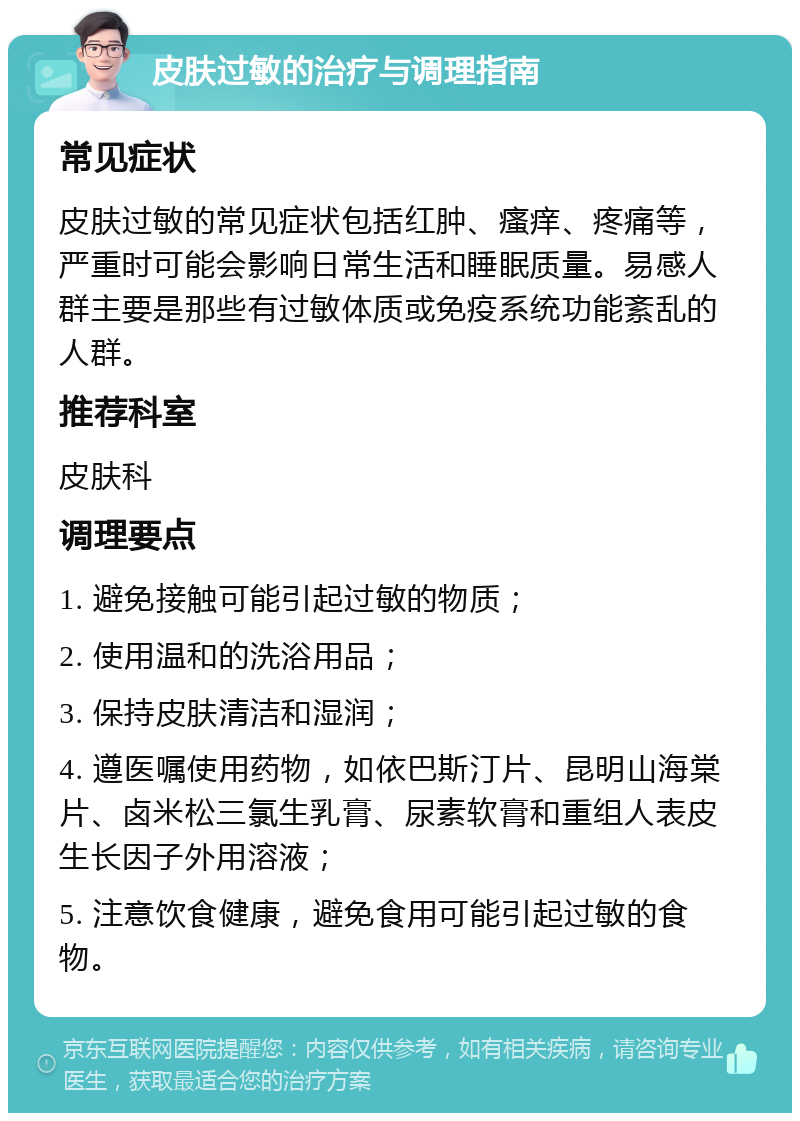 皮肤过敏的治疗与调理指南 常见症状 皮肤过敏的常见症状包括红肿、瘙痒、疼痛等，严重时可能会影响日常生活和睡眠质量。易感人群主要是那些有过敏体质或免疫系统功能紊乱的人群。 推荐科室 皮肤科 调理要点 1. 避免接触可能引起过敏的物质； 2. 使用温和的洗浴用品； 3. 保持皮肤清洁和湿润； 4. 遵医嘱使用药物，如依巴斯汀片、昆明山海棠片、卤米松三氯生乳膏、尿素软膏和重组人表皮生长因子外用溶液； 5. 注意饮食健康，避免食用可能引起过敏的食物。