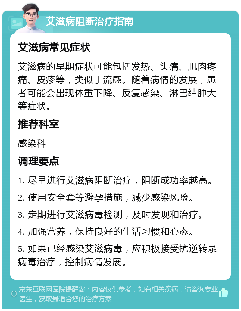 艾滋病阻断治疗指南 艾滋病常见症状 艾滋病的早期症状可能包括发热、头痛、肌肉疼痛、皮疹等，类似于流感。随着病情的发展，患者可能会出现体重下降、反复感染、淋巴结肿大等症状。 推荐科室 感染科 调理要点 1. 尽早进行艾滋病阻断治疗，阻断成功率越高。 2. 使用安全套等避孕措施，减少感染风险。 3. 定期进行艾滋病毒检测，及时发现和治疗。 4. 加强营养，保持良好的生活习惯和心态。 5. 如果已经感染艾滋病毒，应积极接受抗逆转录病毒治疗，控制病情发展。