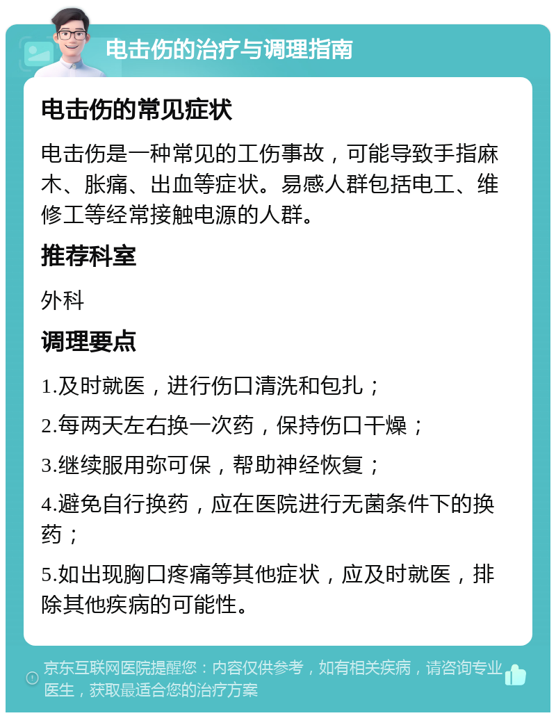 电击伤的治疗与调理指南 电击伤的常见症状 电击伤是一种常见的工伤事故，可能导致手指麻木、胀痛、出血等症状。易感人群包括电工、维修工等经常接触电源的人群。 推荐科室 外科 调理要点 1.及时就医，进行伤口清洗和包扎； 2.每两天左右换一次药，保持伤口干燥； 3.继续服用弥可保，帮助神经恢复； 4.避免自行换药，应在医院进行无菌条件下的换药； 5.如出现胸口疼痛等其他症状，应及时就医，排除其他疾病的可能性。