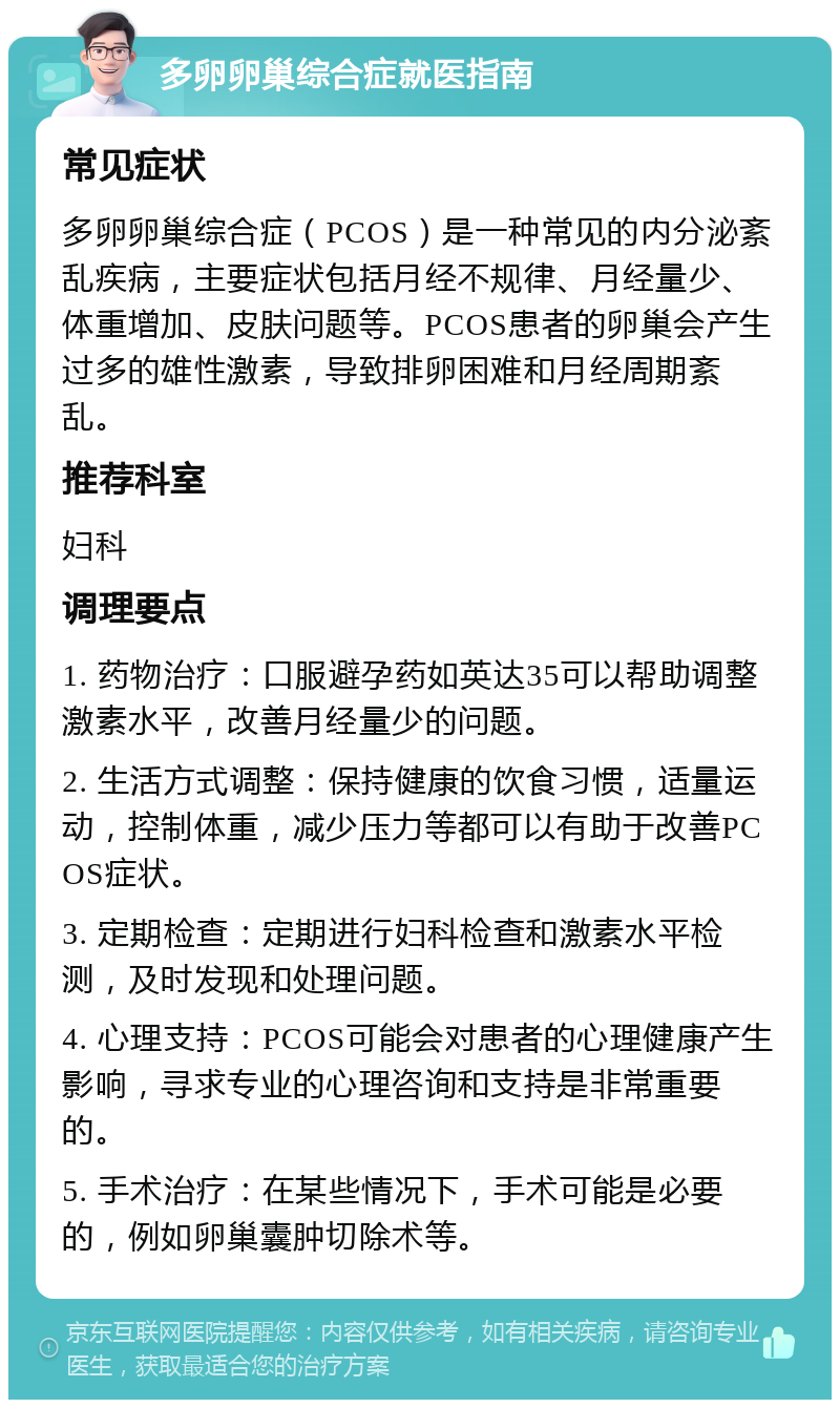 多卵卵巢综合症就医指南 常见症状 多卵卵巢综合症（PCOS）是一种常见的内分泌紊乱疾病，主要症状包括月经不规律、月经量少、体重增加、皮肤问题等。PCOS患者的卵巢会产生过多的雄性激素，导致排卵困难和月经周期紊乱。 推荐科室 妇科 调理要点 1. 药物治疗：口服避孕药如英达35可以帮助调整激素水平，改善月经量少的问题。 2. 生活方式调整：保持健康的饮食习惯，适量运动，控制体重，减少压力等都可以有助于改善PCOS症状。 3. 定期检查：定期进行妇科检查和激素水平检测，及时发现和处理问题。 4. 心理支持：PCOS可能会对患者的心理健康产生影响，寻求专业的心理咨询和支持是非常重要的。 5. 手术治疗：在某些情况下，手术可能是必要的，例如卵巢囊肿切除术等。