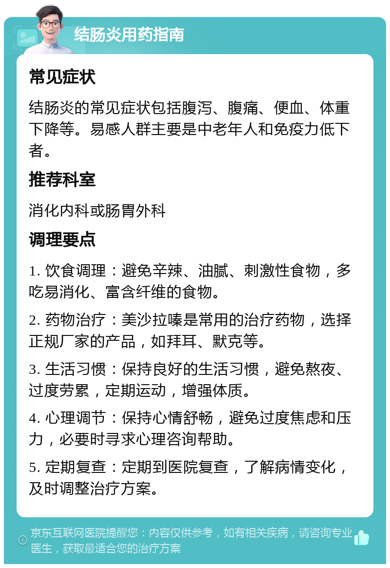 结肠炎用药指南 常见症状 结肠炎的常见症状包括腹泻、腹痛、便血、体重下降等。易感人群主要是中老年人和免疫力低下者。 推荐科室 消化内科或肠胃外科 调理要点 1. 饮食调理：避免辛辣、油腻、刺激性食物，多吃易消化、富含纤维的食物。 2. 药物治疗：美沙拉嗪是常用的治疗药物，选择正规厂家的产品，如拜耳、默克等。 3. 生活习惯：保持良好的生活习惯，避免熬夜、过度劳累，定期运动，增强体质。 4. 心理调节：保持心情舒畅，避免过度焦虑和压力，必要时寻求心理咨询帮助。 5. 定期复查：定期到医院复查，了解病情变化，及时调整治疗方案。