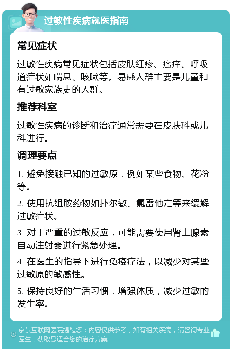 过敏性疾病就医指南 常见症状 过敏性疾病常见症状包括皮肤红疹、瘙痒、呼吸道症状如喘息、咳嗽等。易感人群主要是儿童和有过敏家族史的人群。 推荐科室 过敏性疾病的诊断和治疗通常需要在皮肤科或儿科进行。 调理要点 1. 避免接触已知的过敏原，例如某些食物、花粉等。 2. 使用抗组胺药物如扑尔敏、氯雷他定等来缓解过敏症状。 3. 对于严重的过敏反应，可能需要使用肾上腺素自动注射器进行紧急处理。 4. 在医生的指导下进行免疫疗法，以减少对某些过敏原的敏感性。 5. 保持良好的生活习惯，增强体质，减少过敏的发生率。