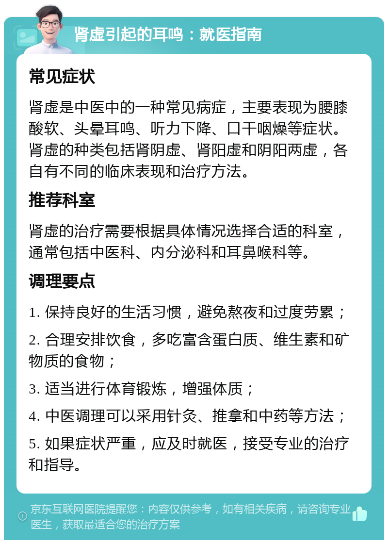 肾虚引起的耳鸣：就医指南 常见症状 肾虚是中医中的一种常见病症，主要表现为腰膝酸软、头晕耳鸣、听力下降、口干咽燥等症状。肾虚的种类包括肾阴虚、肾阳虚和阴阳两虚，各自有不同的临床表现和治疗方法。 推荐科室 肾虚的治疗需要根据具体情况选择合适的科室，通常包括中医科、内分泌科和耳鼻喉科等。 调理要点 1. 保持良好的生活习惯，避免熬夜和过度劳累； 2. 合理安排饮食，多吃富含蛋白质、维生素和矿物质的食物； 3. 适当进行体育锻炼，增强体质； 4. 中医调理可以采用针灸、推拿和中药等方法； 5. 如果症状严重，应及时就医，接受专业的治疗和指导。