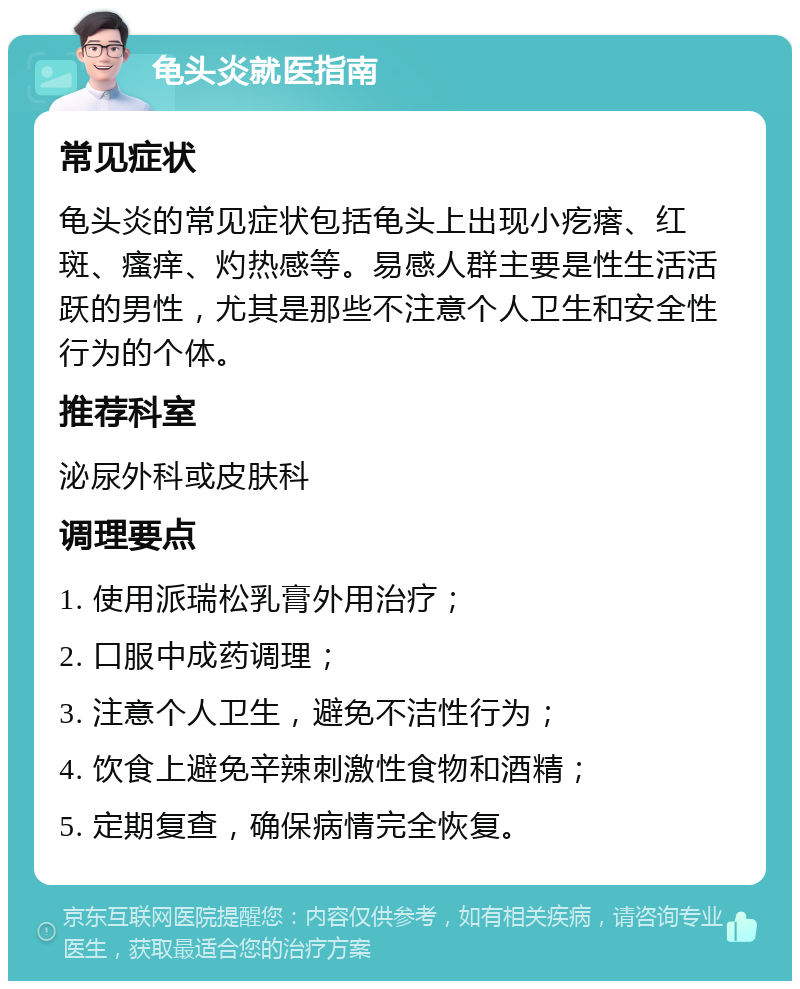 龟头炎就医指南 常见症状 龟头炎的常见症状包括龟头上出现小疙瘩、红斑、瘙痒、灼热感等。易感人群主要是性生活活跃的男性，尤其是那些不注意个人卫生和安全性行为的个体。 推荐科室 泌尿外科或皮肤科 调理要点 1. 使用派瑞松乳膏外用治疗； 2. 口服中成药调理； 3. 注意个人卫生，避免不洁性行为； 4. 饮食上避免辛辣刺激性食物和酒精； 5. 定期复查，确保病情完全恢复。