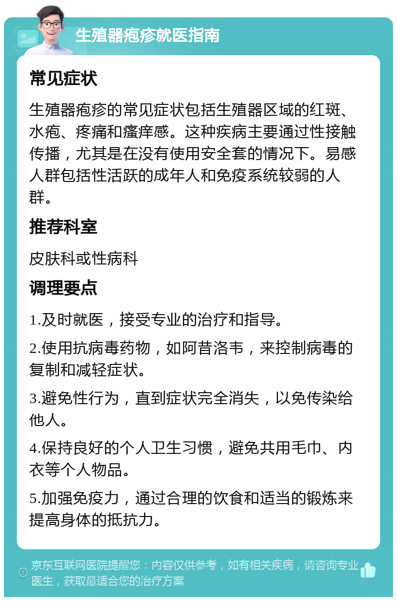 生殖器疱疹就医指南 常见症状 生殖器疱疹的常见症状包括生殖器区域的红斑、水疱、疼痛和瘙痒感。这种疾病主要通过性接触传播，尤其是在没有使用安全套的情况下。易感人群包括性活跃的成年人和免疫系统较弱的人群。 推荐科室 皮肤科或性病科 调理要点 1.及时就医，接受专业的治疗和指导。 2.使用抗病毒药物，如阿昔洛韦，来控制病毒的复制和减轻症状。 3.避免性行为，直到症状完全消失，以免传染给他人。 4.保持良好的个人卫生习惯，避免共用毛巾、内衣等个人物品。 5.加强免疫力，通过合理的饮食和适当的锻炼来提高身体的抵抗力。