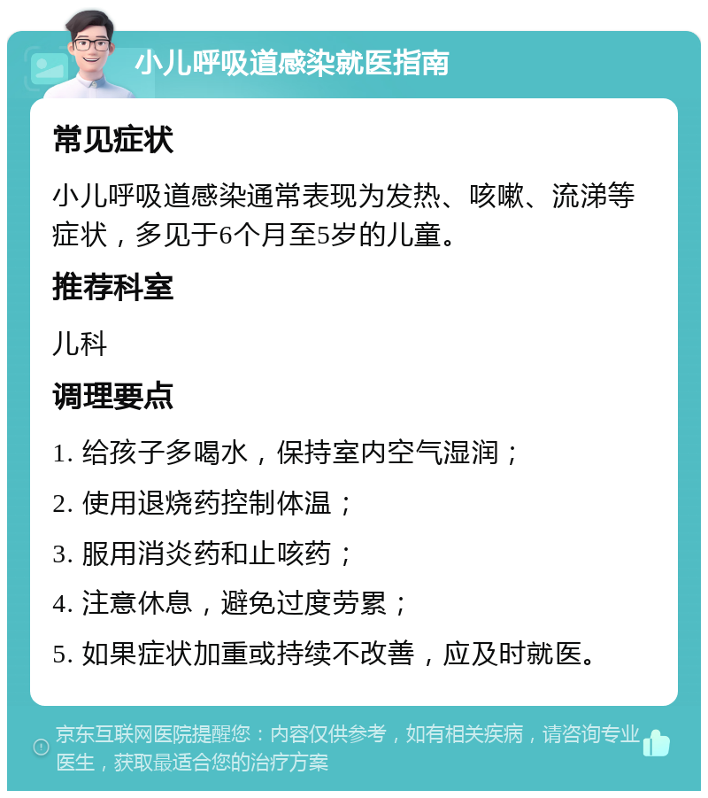 小儿呼吸道感染就医指南 常见症状 小儿呼吸道感染通常表现为发热、咳嗽、流涕等症状，多见于6个月至5岁的儿童。 推荐科室 儿科 调理要点 1. 给孩子多喝水，保持室内空气湿润； 2. 使用退烧药控制体温； 3. 服用消炎药和止咳药； 4. 注意休息，避免过度劳累； 5. 如果症状加重或持续不改善，应及时就医。