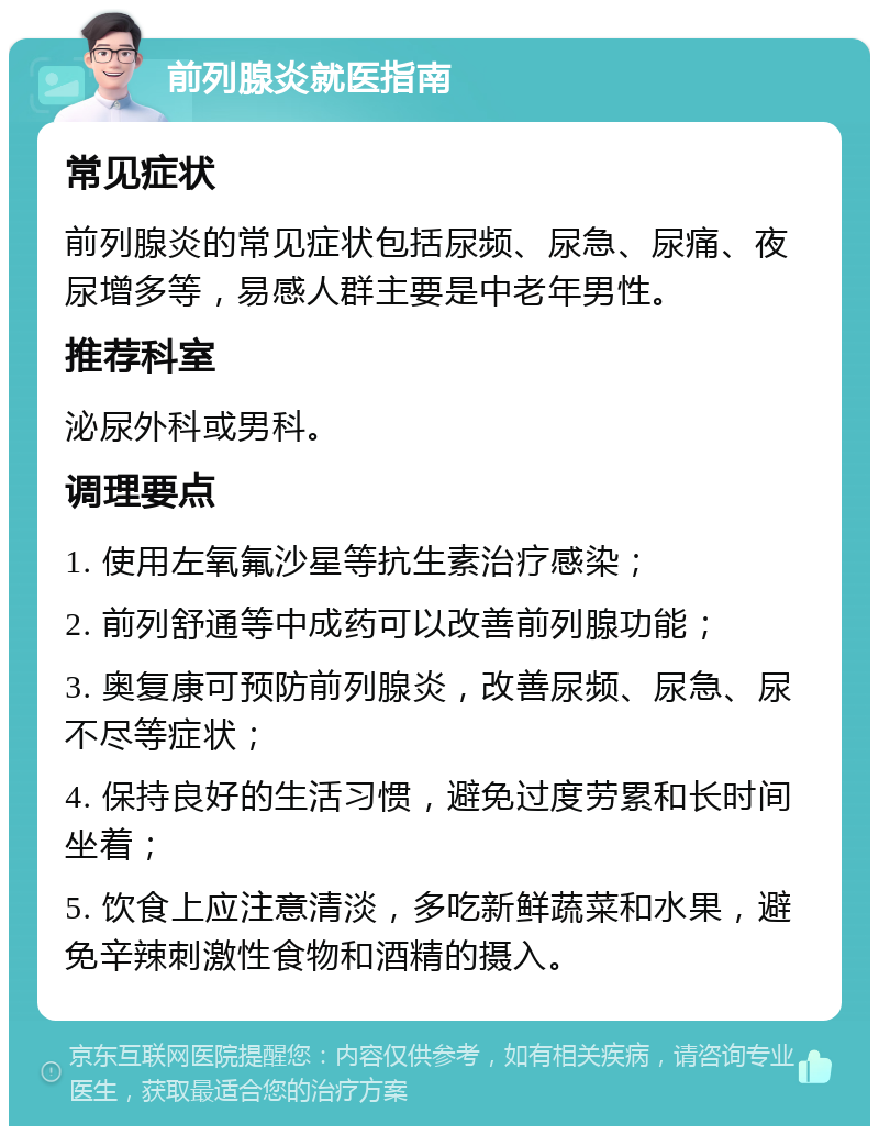 前列腺炎就医指南 常见症状 前列腺炎的常见症状包括尿频、尿急、尿痛、夜尿增多等，易感人群主要是中老年男性。 推荐科室 泌尿外科或男科。 调理要点 1. 使用左氧氟沙星等抗生素治疗感染； 2. 前列舒通等中成药可以改善前列腺功能； 3. 奥复康可预防前列腺炎，改善尿频、尿急、尿不尽等症状； 4. 保持良好的生活习惯，避免过度劳累和长时间坐着； 5. 饮食上应注意清淡，多吃新鲜蔬菜和水果，避免辛辣刺激性食物和酒精的摄入。