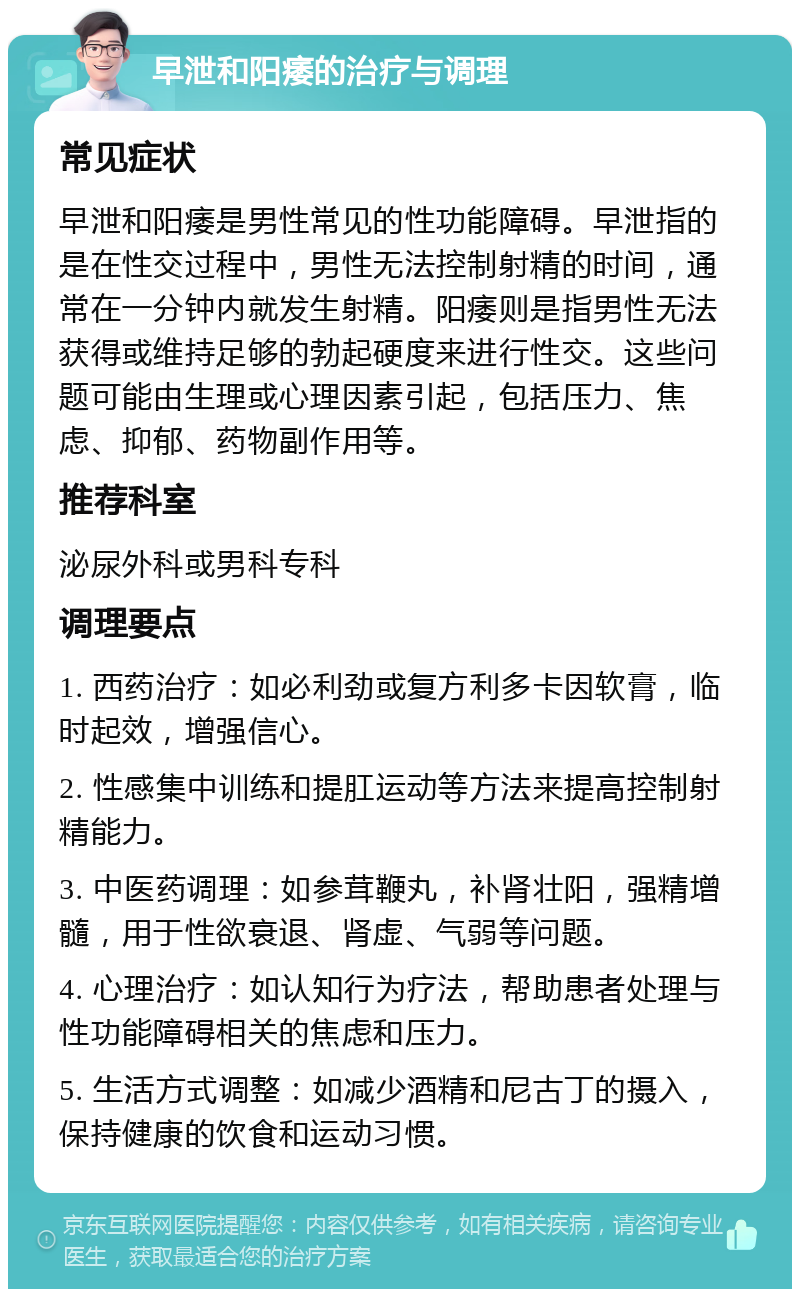 早泄和阳痿的治疗与调理 常见症状 早泄和阳痿是男性常见的性功能障碍。早泄指的是在性交过程中，男性无法控制射精的时间，通常在一分钟内就发生射精。阳痿则是指男性无法获得或维持足够的勃起硬度来进行性交。这些问题可能由生理或心理因素引起，包括压力、焦虑、抑郁、药物副作用等。 推荐科室 泌尿外科或男科专科 调理要点 1. 西药治疗：如必利劲或复方利多卡因软膏，临时起效，增强信心。 2. 性感集中训练和提肛运动等方法来提高控制射精能力。 3. 中医药调理：如参茸鞭丸，补肾壮阳，强精增髓，用于性欲衰退、肾虚、气弱等问题。 4. 心理治疗：如认知行为疗法，帮助患者处理与性功能障碍相关的焦虑和压力。 5. 生活方式调整：如减少酒精和尼古丁的摄入，保持健康的饮食和运动习惯。