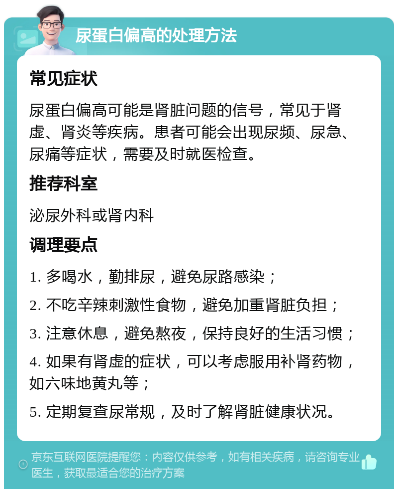 尿蛋白偏高的处理方法 常见症状 尿蛋白偏高可能是肾脏问题的信号，常见于肾虚、肾炎等疾病。患者可能会出现尿频、尿急、尿痛等症状，需要及时就医检查。 推荐科室 泌尿外科或肾内科 调理要点 1. 多喝水，勤排尿，避免尿路感染； 2. 不吃辛辣刺激性食物，避免加重肾脏负担； 3. 注意休息，避免熬夜，保持良好的生活习惯； 4. 如果有肾虚的症状，可以考虑服用补肾药物，如六味地黄丸等； 5. 定期复查尿常规，及时了解肾脏健康状况。