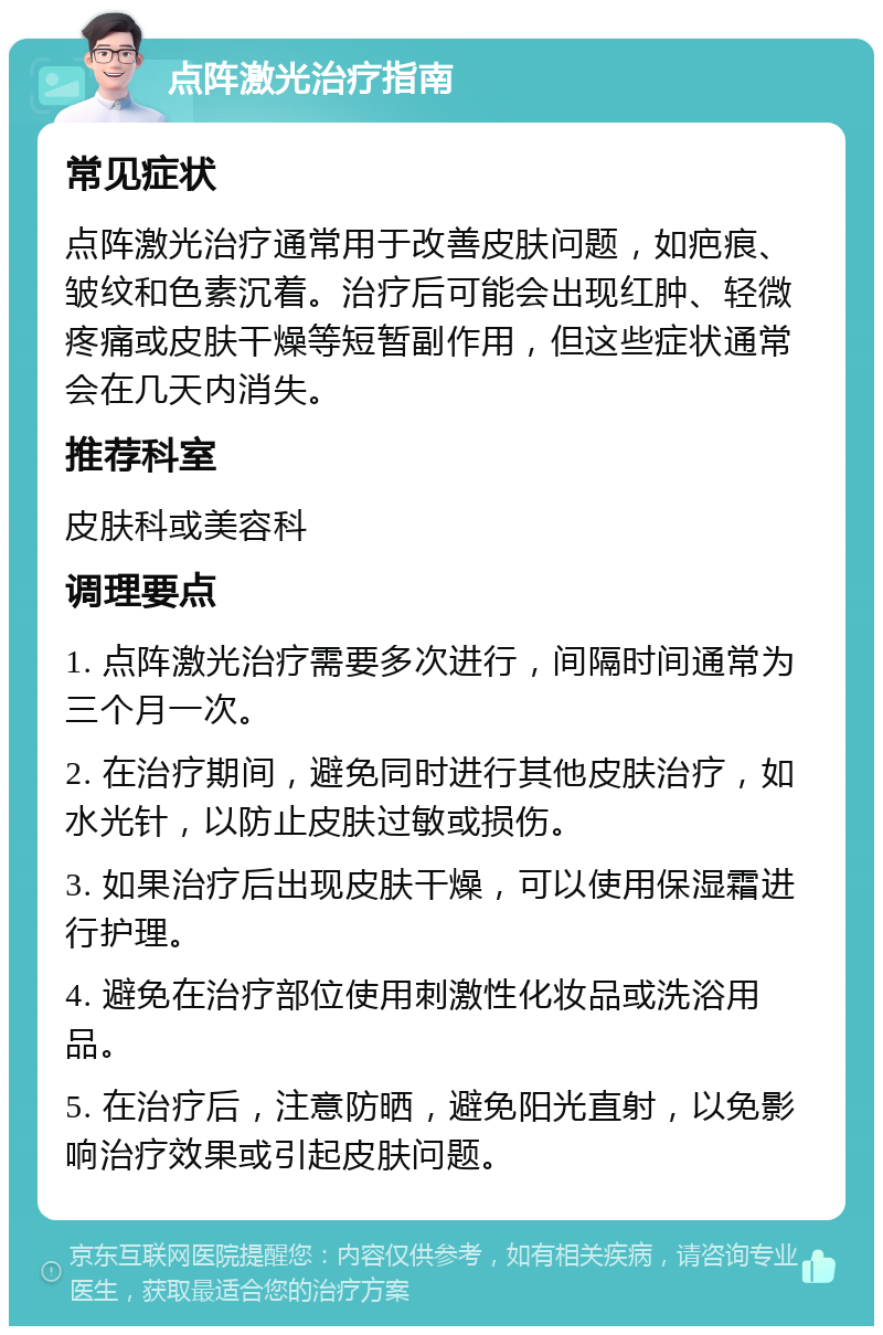 点阵激光治疗指南 常见症状 点阵激光治疗通常用于改善皮肤问题，如疤痕、皱纹和色素沉着。治疗后可能会出现红肿、轻微疼痛或皮肤干燥等短暂副作用，但这些症状通常会在几天内消失。 推荐科室 皮肤科或美容科 调理要点 1. 点阵激光治疗需要多次进行，间隔时间通常为三个月一次。 2. 在治疗期间，避免同时进行其他皮肤治疗，如水光针，以防止皮肤过敏或损伤。 3. 如果治疗后出现皮肤干燥，可以使用保湿霜进行护理。 4. 避免在治疗部位使用刺激性化妆品或洗浴用品。 5. 在治疗后，注意防晒，避免阳光直射，以免影响治疗效果或引起皮肤问题。