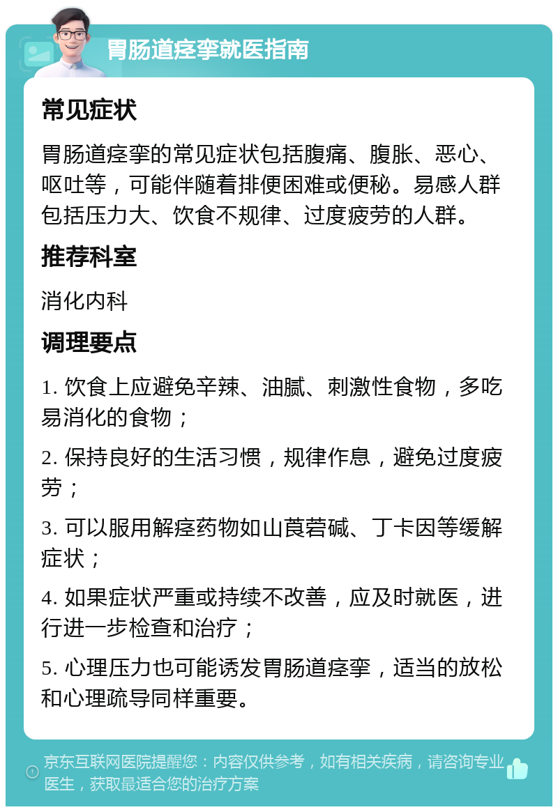 胃肠道痉挛就医指南 常见症状 胃肠道痉挛的常见症状包括腹痛、腹胀、恶心、呕吐等，可能伴随着排便困难或便秘。易感人群包括压力大、饮食不规律、过度疲劳的人群。 推荐科室 消化内科 调理要点 1. 饮食上应避免辛辣、油腻、刺激性食物，多吃易消化的食物； 2. 保持良好的生活习惯，规律作息，避免过度疲劳； 3. 可以服用解痉药物如山莨菪碱、丁卡因等缓解症状； 4. 如果症状严重或持续不改善，应及时就医，进行进一步检查和治疗； 5. 心理压力也可能诱发胃肠道痉挛，适当的放松和心理疏导同样重要。