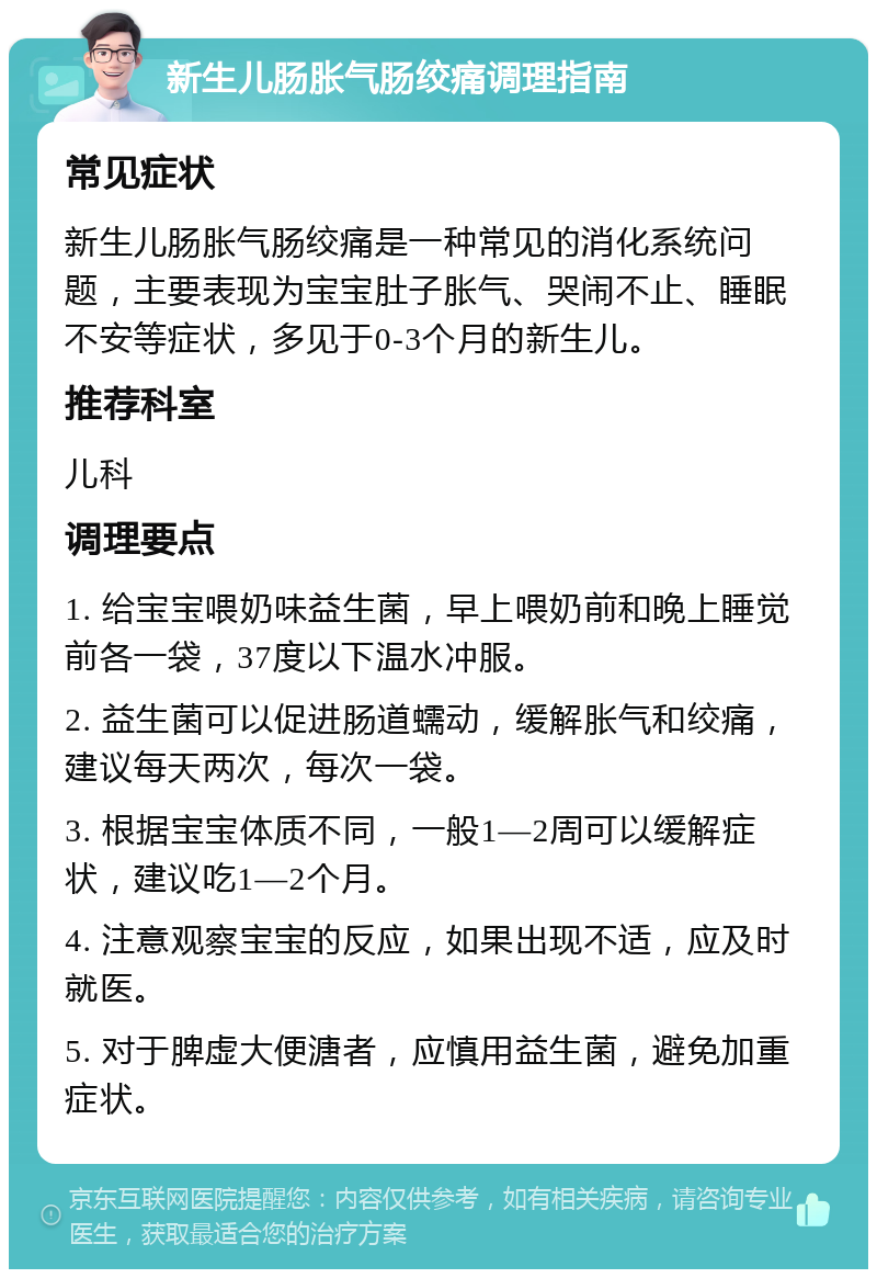 新生儿肠胀气肠绞痛调理指南 常见症状 新生儿肠胀气肠绞痛是一种常见的消化系统问题，主要表现为宝宝肚子胀气、哭闹不止、睡眠不安等症状，多见于0-3个月的新生儿。 推荐科室 儿科 调理要点 1. 给宝宝喂奶味益生菌，早上喂奶前和晚上睡觉前各一袋，37度以下温水冲服。 2. 益生菌可以促进肠道蠕动，缓解胀气和绞痛，建议每天两次，每次一袋。 3. 根据宝宝体质不同，一般1—2周可以缓解症状，建议吃1—2个月。 4. 注意观察宝宝的反应，如果出现不适，应及时就医。 5. 对于脾虚大便溏者，应慎用益生菌，避免加重症状。