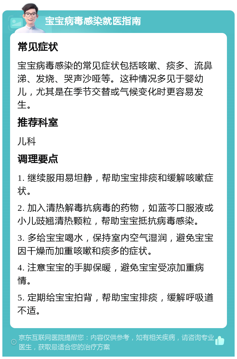 宝宝病毒感染就医指南 常见症状 宝宝病毒感染的常见症状包括咳嗽、痰多、流鼻涕、发烧、哭声沙哑等。这种情况多见于婴幼儿，尤其是在季节交替或气候变化时更容易发生。 推荐科室 儿科 调理要点 1. 继续服用易坦静，帮助宝宝排痰和缓解咳嗽症状。 2. 加入清热解毒抗病毒的药物，如蓝芩口服液或小儿豉翘清热颗粒，帮助宝宝抵抗病毒感染。 3. 多给宝宝喝水，保持室内空气湿润，避免宝宝因干燥而加重咳嗽和痰多的症状。 4. 注意宝宝的手脚保暖，避免宝宝受凉加重病情。 5. 定期给宝宝拍背，帮助宝宝排痰，缓解呼吸道不适。