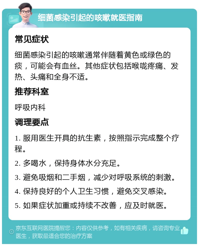 细菌感染引起的咳嗽就医指南 常见症状 细菌感染引起的咳嗽通常伴随着黄色或绿色的痰，可能会有血丝。其他症状包括喉咙疼痛、发热、头痛和全身不适。 推荐科室 呼吸内科 调理要点 1. 服用医生开具的抗生素，按照指示完成整个疗程。 2. 多喝水，保持身体水分充足。 3. 避免吸烟和二手烟，减少对呼吸系统的刺激。 4. 保持良好的个人卫生习惯，避免交叉感染。 5. 如果症状加重或持续不改善，应及时就医。