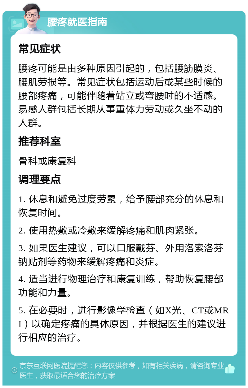 腰疼就医指南 常见症状 腰疼可能是由多种原因引起的，包括腰筋膜炎、腰肌劳损等。常见症状包括运动后或某些时候的腰部疼痛，可能伴随着站立或弯腰时的不适感。易感人群包括长期从事重体力劳动或久坐不动的人群。 推荐科室 骨科或康复科 调理要点 1. 休息和避免过度劳累，给予腰部充分的休息和恢复时间。 2. 使用热敷或冷敷来缓解疼痛和肌肉紧张。 3. 如果医生建议，可以口服戴芬、外用洛索洛芬钠贴剂等药物来缓解疼痛和炎症。 4. 适当进行物理治疗和康复训练，帮助恢复腰部功能和力量。 5. 在必要时，进行影像学检查（如X光、CT或MRI）以确定疼痛的具体原因，并根据医生的建议进行相应的治疗。