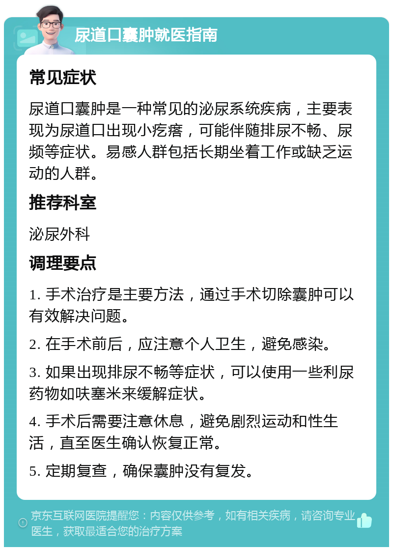 尿道口囊肿就医指南 常见症状 尿道口囊肿是一种常见的泌尿系统疾病，主要表现为尿道口出现小疙瘩，可能伴随排尿不畅、尿频等症状。易感人群包括长期坐着工作或缺乏运动的人群。 推荐科室 泌尿外科 调理要点 1. 手术治疗是主要方法，通过手术切除囊肿可以有效解决问题。 2. 在手术前后，应注意个人卫生，避免感染。 3. 如果出现排尿不畅等症状，可以使用一些利尿药物如呋塞米来缓解症状。 4. 手术后需要注意休息，避免剧烈运动和性生活，直至医生确认恢复正常。 5. 定期复查，确保囊肿没有复发。