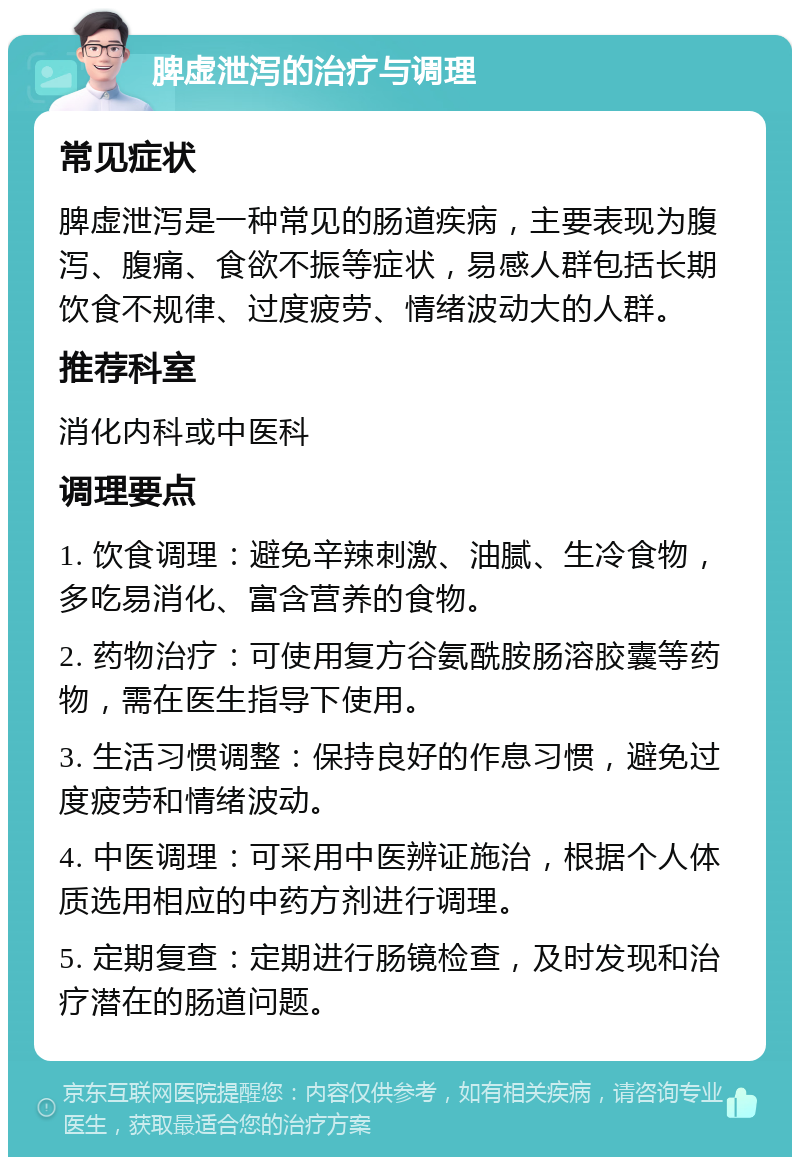 脾虚泄泻的治疗与调理 常见症状 脾虚泄泻是一种常见的肠道疾病，主要表现为腹泻、腹痛、食欲不振等症状，易感人群包括长期饮食不规律、过度疲劳、情绪波动大的人群。 推荐科室 消化内科或中医科 调理要点 1. 饮食调理：避免辛辣刺激、油腻、生冷食物，多吃易消化、富含营养的食物。 2. 药物治疗：可使用复方谷氨酰胺肠溶胶囊等药物，需在医生指导下使用。 3. 生活习惯调整：保持良好的作息习惯，避免过度疲劳和情绪波动。 4. 中医调理：可采用中医辨证施治，根据个人体质选用相应的中药方剂进行调理。 5. 定期复查：定期进行肠镜检查，及时发现和治疗潜在的肠道问题。