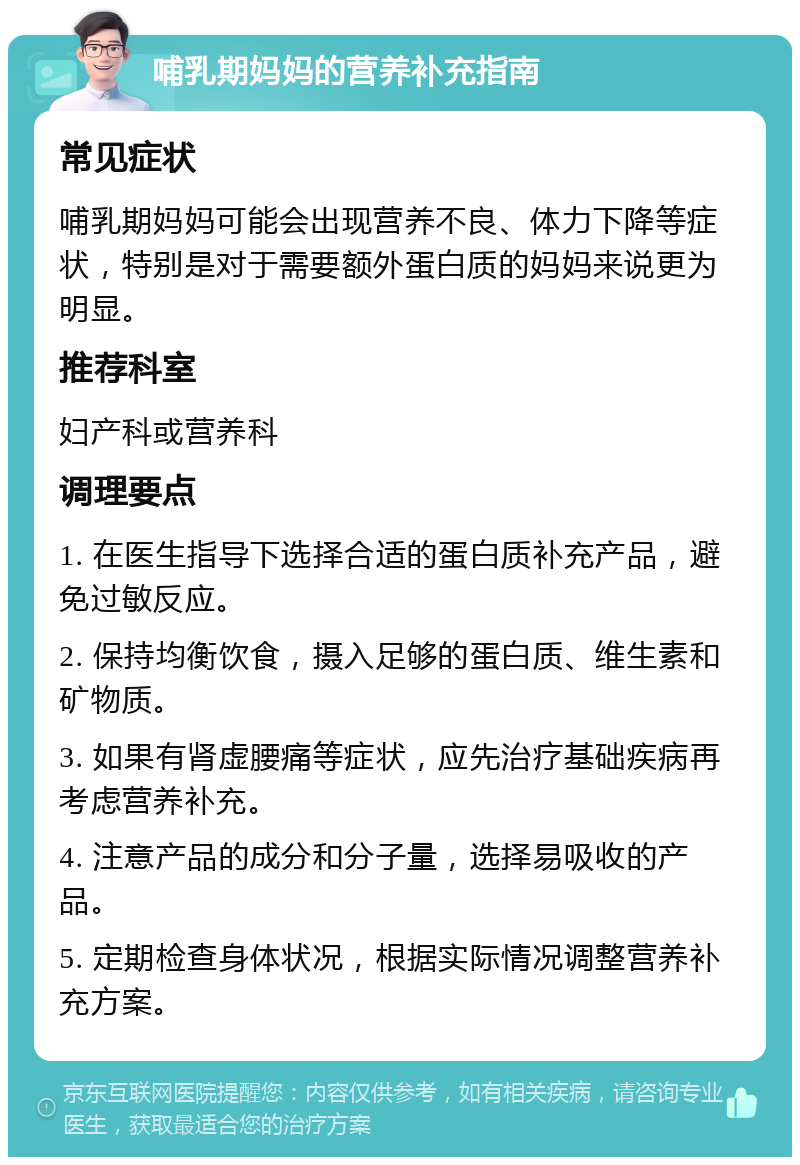 哺乳期妈妈的营养补充指南 常见症状 哺乳期妈妈可能会出现营养不良、体力下降等症状，特别是对于需要额外蛋白质的妈妈来说更为明显。 推荐科室 妇产科或营养科 调理要点 1. 在医生指导下选择合适的蛋白质补充产品，避免过敏反应。 2. 保持均衡饮食，摄入足够的蛋白质、维生素和矿物质。 3. 如果有肾虚腰痛等症状，应先治疗基础疾病再考虑营养补充。 4. 注意产品的成分和分子量，选择易吸收的产品。 5. 定期检查身体状况，根据实际情况调整营养补充方案。