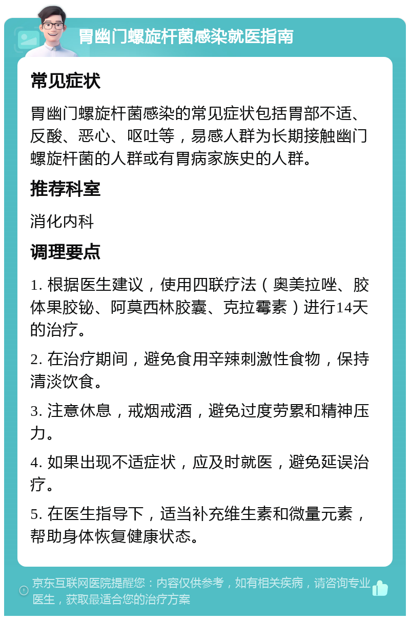 胃幽门螺旋杆菌感染就医指南 常见症状 胃幽门螺旋杆菌感染的常见症状包括胃部不适、反酸、恶心、呕吐等，易感人群为长期接触幽门螺旋杆菌的人群或有胃病家族史的人群。 推荐科室 消化内科 调理要点 1. 根据医生建议，使用四联疗法（奥美拉唑、胶体果胶铋、阿莫西林胶囊、克拉霉素）进行14天的治疗。 2. 在治疗期间，避免食用辛辣刺激性食物，保持清淡饮食。 3. 注意休息，戒烟戒酒，避免过度劳累和精神压力。 4. 如果出现不适症状，应及时就医，避免延误治疗。 5. 在医生指导下，适当补充维生素和微量元素，帮助身体恢复健康状态。