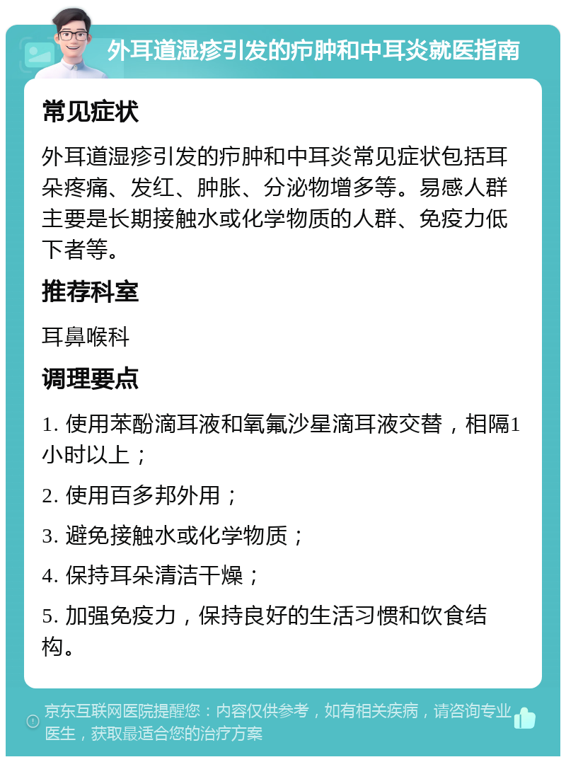 外耳道湿疹引发的疖肿和中耳炎就医指南 常见症状 外耳道湿疹引发的疖肿和中耳炎常见症状包括耳朵疼痛、发红、肿胀、分泌物增多等。易感人群主要是长期接触水或化学物质的人群、免疫力低下者等。 推荐科室 耳鼻喉科 调理要点 1. 使用苯酚滴耳液和氧氟沙星滴耳液交替，相隔1小时以上； 2. 使用百多邦外用； 3. 避免接触水或化学物质； 4. 保持耳朵清洁干燥； 5. 加强免疫力，保持良好的生活习惯和饮食结构。