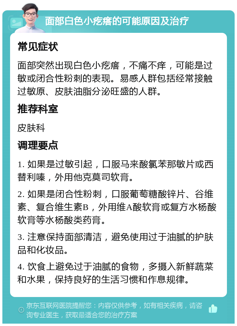 面部白色小疙瘩的可能原因及治疗 常见症状 面部突然出现白色小疙瘩，不痛不痒，可能是过敏或闭合性粉刺的表现。易感人群包括经常接触过敏原、皮肤油脂分泌旺盛的人群。 推荐科室 皮肤科 调理要点 1. 如果是过敏引起，口服马来酸氯苯那敏片或西替利嗪，外用他克莫司软膏。 2. 如果是闭合性粉刺，口服葡萄糖酸锌片、谷维素、复合维生素B，外用维A酸软膏或复方水杨酸软膏等水杨酸类药膏。 3. 注意保持面部清洁，避免使用过于油腻的护肤品和化妆品。 4. 饮食上避免过于油腻的食物，多摄入新鲜蔬菜和水果，保持良好的生活习惯和作息规律。