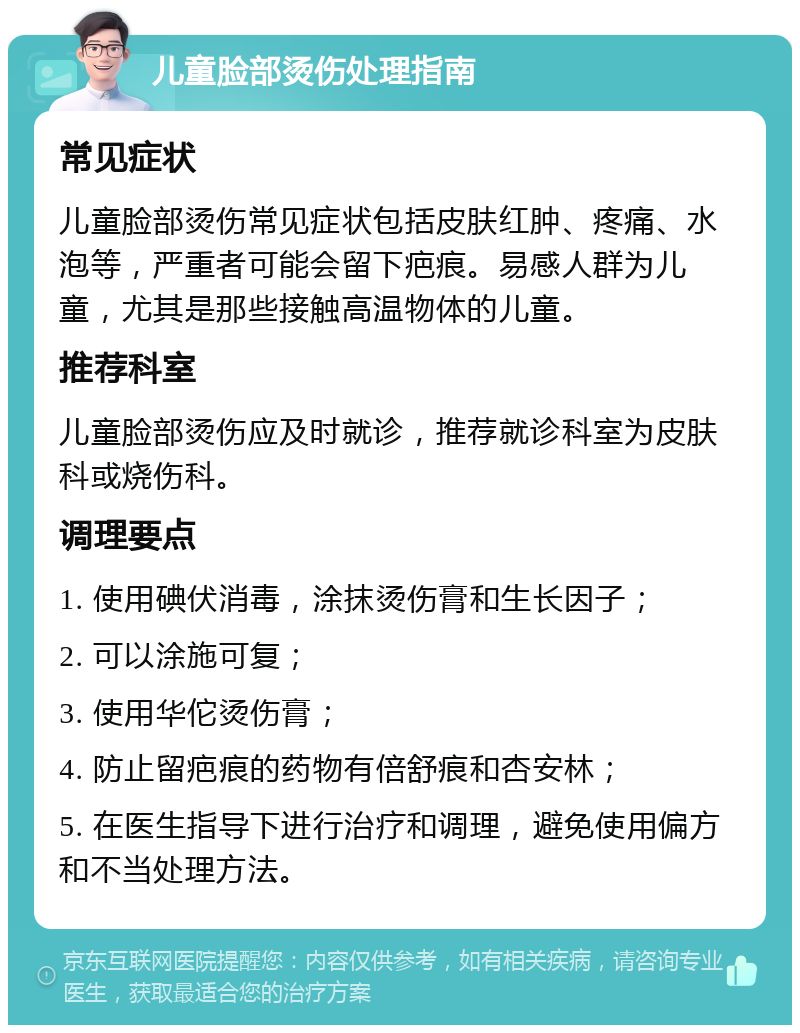 儿童脸部烫伤处理指南 常见症状 儿童脸部烫伤常见症状包括皮肤红肿、疼痛、水泡等，严重者可能会留下疤痕。易感人群为儿童，尤其是那些接触高温物体的儿童。 推荐科室 儿童脸部烫伤应及时就诊，推荐就诊科室为皮肤科或烧伤科。 调理要点 1. 使用碘伏消毒，涂抹烫伤膏和生长因子； 2. 可以涂施可复； 3. 使用华佗烫伤膏； 4. 防止留疤痕的药物有倍舒痕和杏安林； 5. 在医生指导下进行治疗和调理，避免使用偏方和不当处理方法。