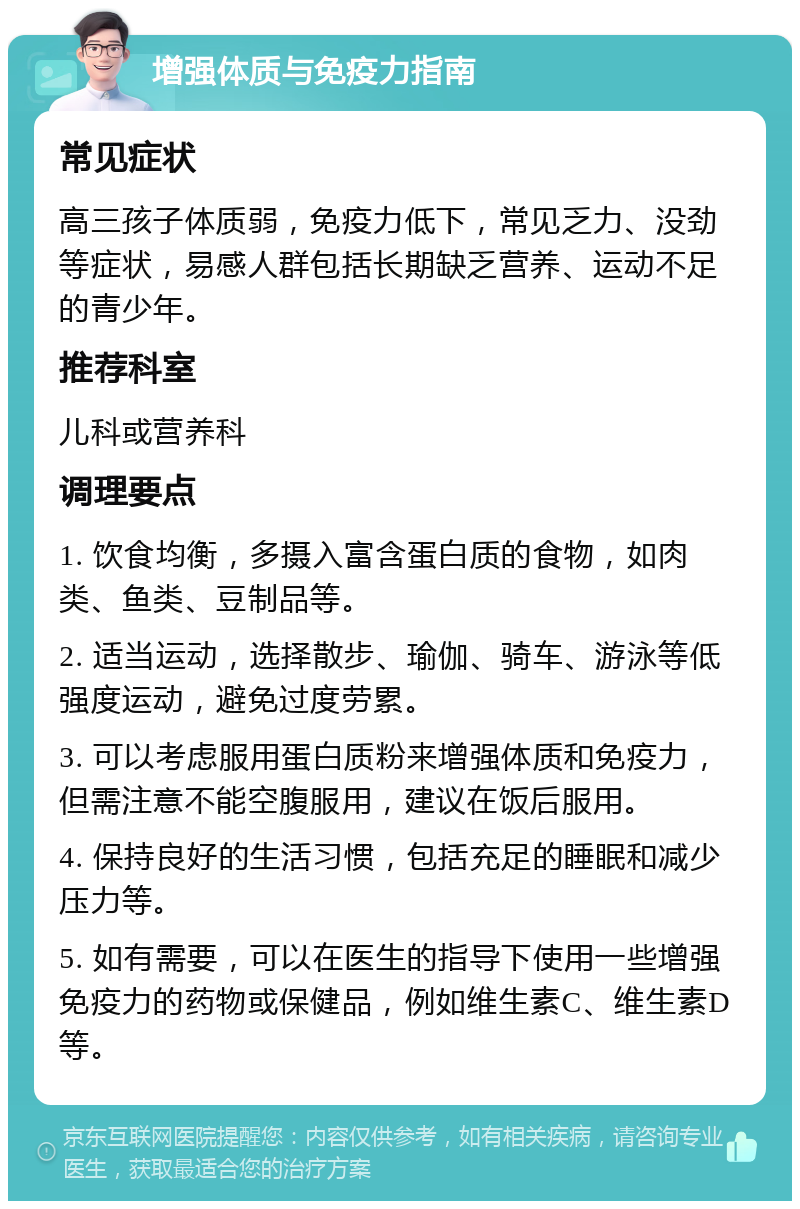 增强体质与免疫力指南 常见症状 高三孩子体质弱，免疫力低下，常见乏力、没劲等症状，易感人群包括长期缺乏营养、运动不足的青少年。 推荐科室 儿科或营养科 调理要点 1. 饮食均衡，多摄入富含蛋白质的食物，如肉类、鱼类、豆制品等。 2. 适当运动，选择散步、瑜伽、骑车、游泳等低强度运动，避免过度劳累。 3. 可以考虑服用蛋白质粉来增强体质和免疫力，但需注意不能空腹服用，建议在饭后服用。 4. 保持良好的生活习惯，包括充足的睡眠和减少压力等。 5. 如有需要，可以在医生的指导下使用一些增强免疫力的药物或保健品，例如维生素C、维生素D等。