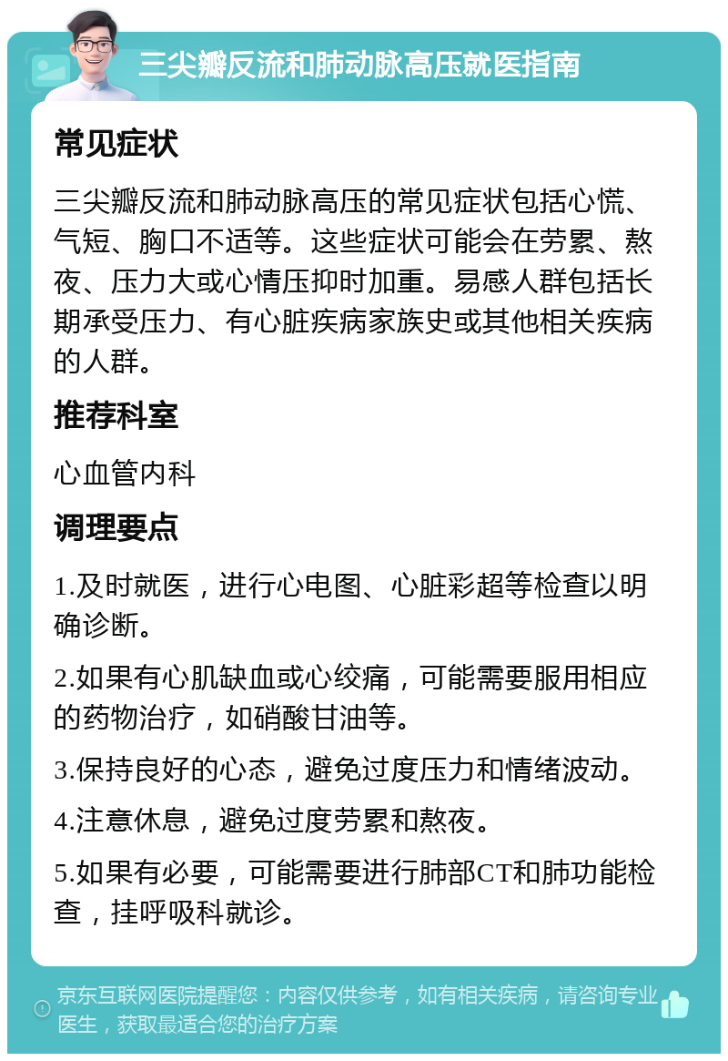 三尖瓣反流和肺动脉高压就医指南 常见症状 三尖瓣反流和肺动脉高压的常见症状包括心慌、气短、胸口不适等。这些症状可能会在劳累、熬夜、压力大或心情压抑时加重。易感人群包括长期承受压力、有心脏疾病家族史或其他相关疾病的人群。 推荐科室 心血管内科 调理要点 1.及时就医，进行心电图、心脏彩超等检查以明确诊断。 2.如果有心肌缺血或心绞痛，可能需要服用相应的药物治疗，如硝酸甘油等。 3.保持良好的心态，避免过度压力和情绪波动。 4.注意休息，避免过度劳累和熬夜。 5.如果有必要，可能需要进行肺部CT和肺功能检查，挂呼吸科就诊。