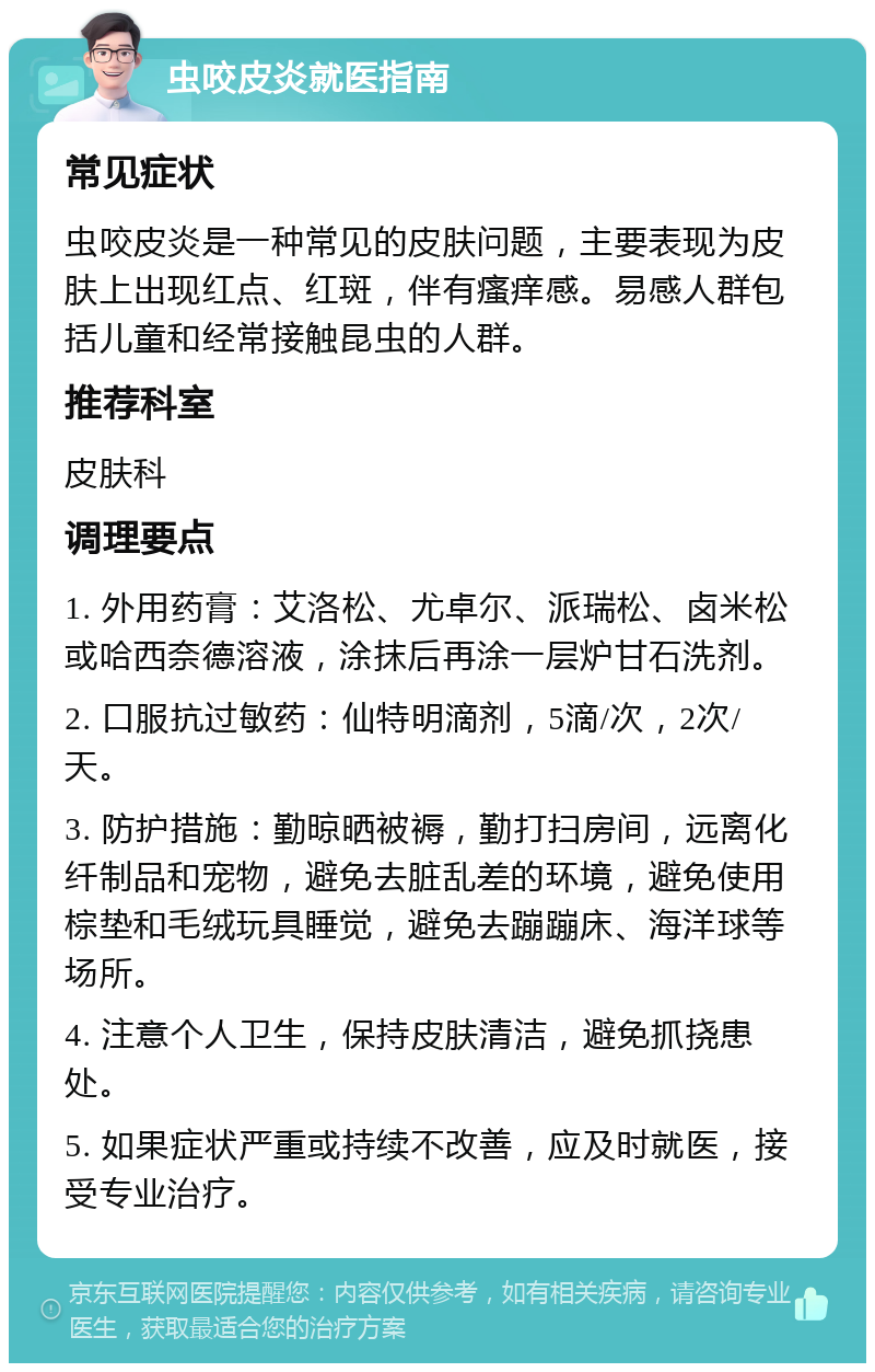 虫咬皮炎就医指南 常见症状 虫咬皮炎是一种常见的皮肤问题，主要表现为皮肤上出现红点、红斑，伴有瘙痒感。易感人群包括儿童和经常接触昆虫的人群。 推荐科室 皮肤科 调理要点 1. 外用药膏：艾洛松、尤卓尔、派瑞松、卤米松或哈西奈德溶液，涂抹后再涂一层炉甘石洗剂。 2. 口服抗过敏药：仙特明滴剂，5滴/次，2次/天。 3. 防护措施：勤晾晒被褥，勤打扫房间，远离化纤制品和宠物，避免去脏乱差的环境，避免使用棕垫和毛绒玩具睡觉，避免去蹦蹦床、海洋球等场所。 4. 注意个人卫生，保持皮肤清洁，避免抓挠患处。 5. 如果症状严重或持续不改善，应及时就医，接受专业治疗。