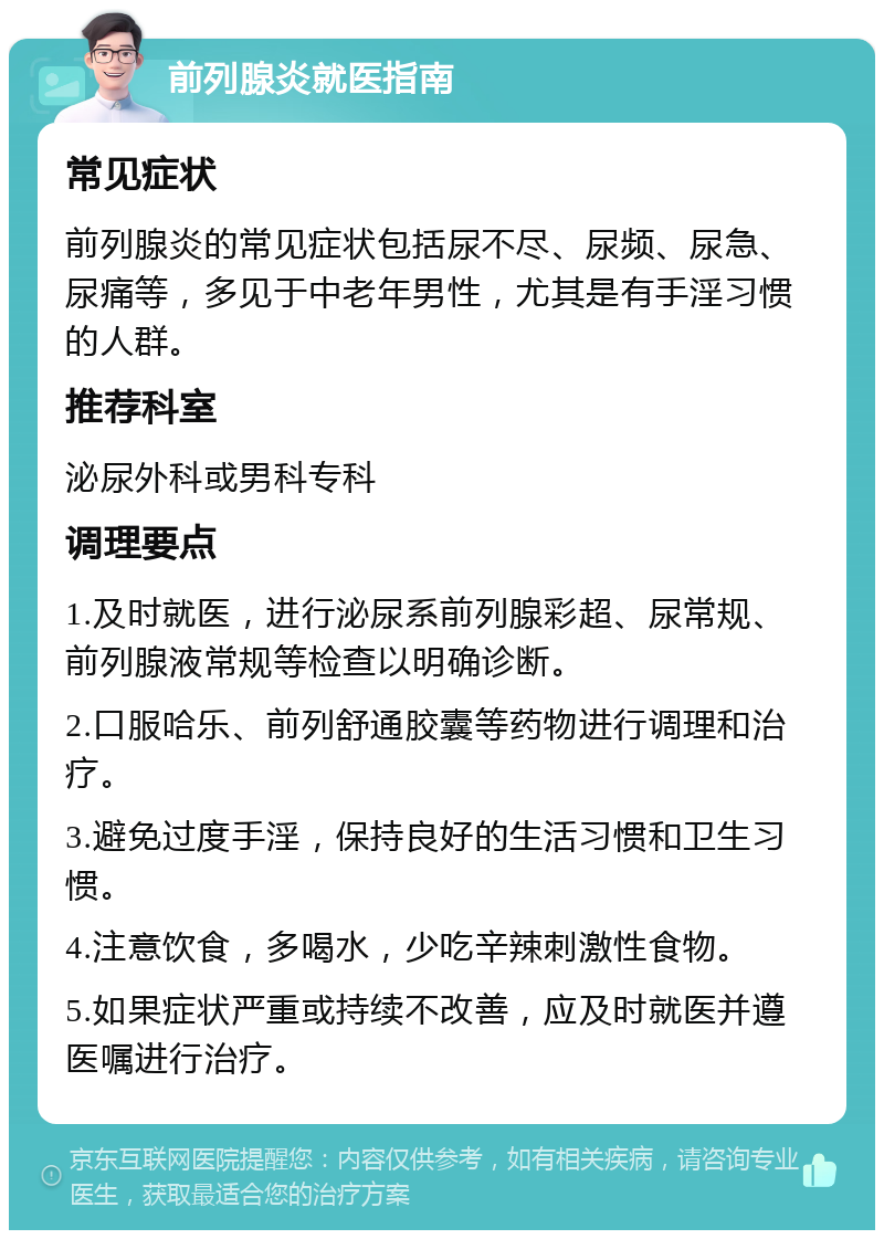 前列腺炎就医指南 常见症状 前列腺炎的常见症状包括尿不尽、尿频、尿急、尿痛等，多见于中老年男性，尤其是有手淫习惯的人群。 推荐科室 泌尿外科或男科专科 调理要点 1.及时就医，进行泌尿系前列腺彩超、尿常规、前列腺液常规等检查以明确诊断。 2.口服哈乐、前列舒通胶囊等药物进行调理和治疗。 3.避免过度手淫，保持良好的生活习惯和卫生习惯。 4.注意饮食，多喝水，少吃辛辣刺激性食物。 5.如果症状严重或持续不改善，应及时就医并遵医嘱进行治疗。