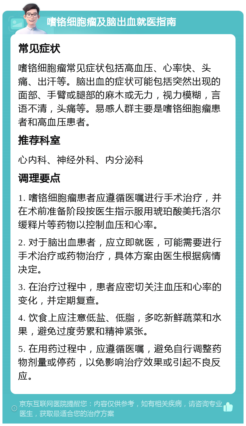 嗜铬细胞瘤及脑出血就医指南 常见症状 嗜铬细胞瘤常见症状包括高血压、心率快、头痛、出汗等。脑出血的症状可能包括突然出现的面部、手臂或腿部的麻木或无力，视力模糊，言语不清，头痛等。易感人群主要是嗜铬细胞瘤患者和高血压患者。 推荐科室 心内科、神经外科、内分泌科 调理要点 1. 嗜铬细胞瘤患者应遵循医嘱进行手术治疗，并在术前准备阶段按医生指示服用琥珀酸美托洛尔缓释片等药物以控制血压和心率。 2. 对于脑出血患者，应立即就医，可能需要进行手术治疗或药物治疗，具体方案由医生根据病情决定。 3. 在治疗过程中，患者应密切关注血压和心率的变化，并定期复查。 4. 饮食上应注意低盐、低脂，多吃新鲜蔬菜和水果，避免过度劳累和精神紧张。 5. 在用药过程中，应遵循医嘱，避免自行调整药物剂量或停药，以免影响治疗效果或引起不良反应。