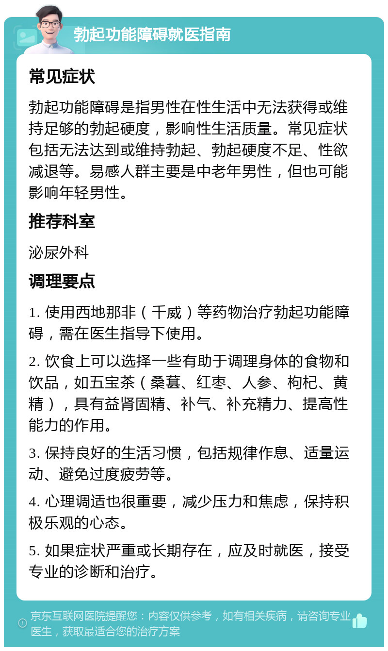 勃起功能障碍就医指南 常见症状 勃起功能障碍是指男性在性生活中无法获得或维持足够的勃起硬度，影响性生活质量。常见症状包括无法达到或维持勃起、勃起硬度不足、性欲减退等。易感人群主要是中老年男性，但也可能影响年轻男性。 推荐科室 泌尿外科 调理要点 1. 使用西地那非（千威）等药物治疗勃起功能障碍，需在医生指导下使用。 2. 饮食上可以选择一些有助于调理身体的食物和饮品，如五宝茶（桑葚、红枣、人参、枸杞、黄精），具有益肾固精、补气、补充精力、提高性能力的作用。 3. 保持良好的生活习惯，包括规律作息、适量运动、避免过度疲劳等。 4. 心理调适也很重要，减少压力和焦虑，保持积极乐观的心态。 5. 如果症状严重或长期存在，应及时就医，接受专业的诊断和治疗。